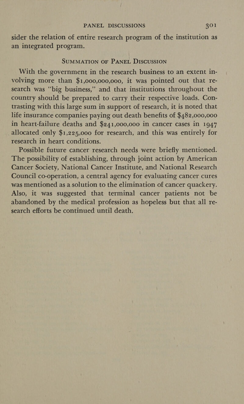 sider the relation of entire research program of the institution as an integrated program. SUMMATION OF PANEL DISCUSSION With the government in the research business to an extent in- volving more than $1,000,000,000, it was pointed out that re- search was “big business,” and that institutions throughout the country should be prepared to carry their respective loads. Con- trasting with this large sum in support of research, it is noted that life insurance companies paying out death benefits of $482,000,000 in heart-failure deaths and $241,000,000 in cancer cases in 1947 allocated only $1,225,000 for research, and this was entirely for research in heart conditions. | Possible future cancer research needs were briefly mentioned. The possibility of establishing, through joint action by American Cancer Society, National Cancer Institute, and National Research Council co-operation, a central agency for evaluating cancer cures was mentioned as a solution to the elimination of cancer quackery. Also, it was suggested that terminal cancer patients not be abandoned by the medical profession as hopeless but that all re- search efforts be continued until death.