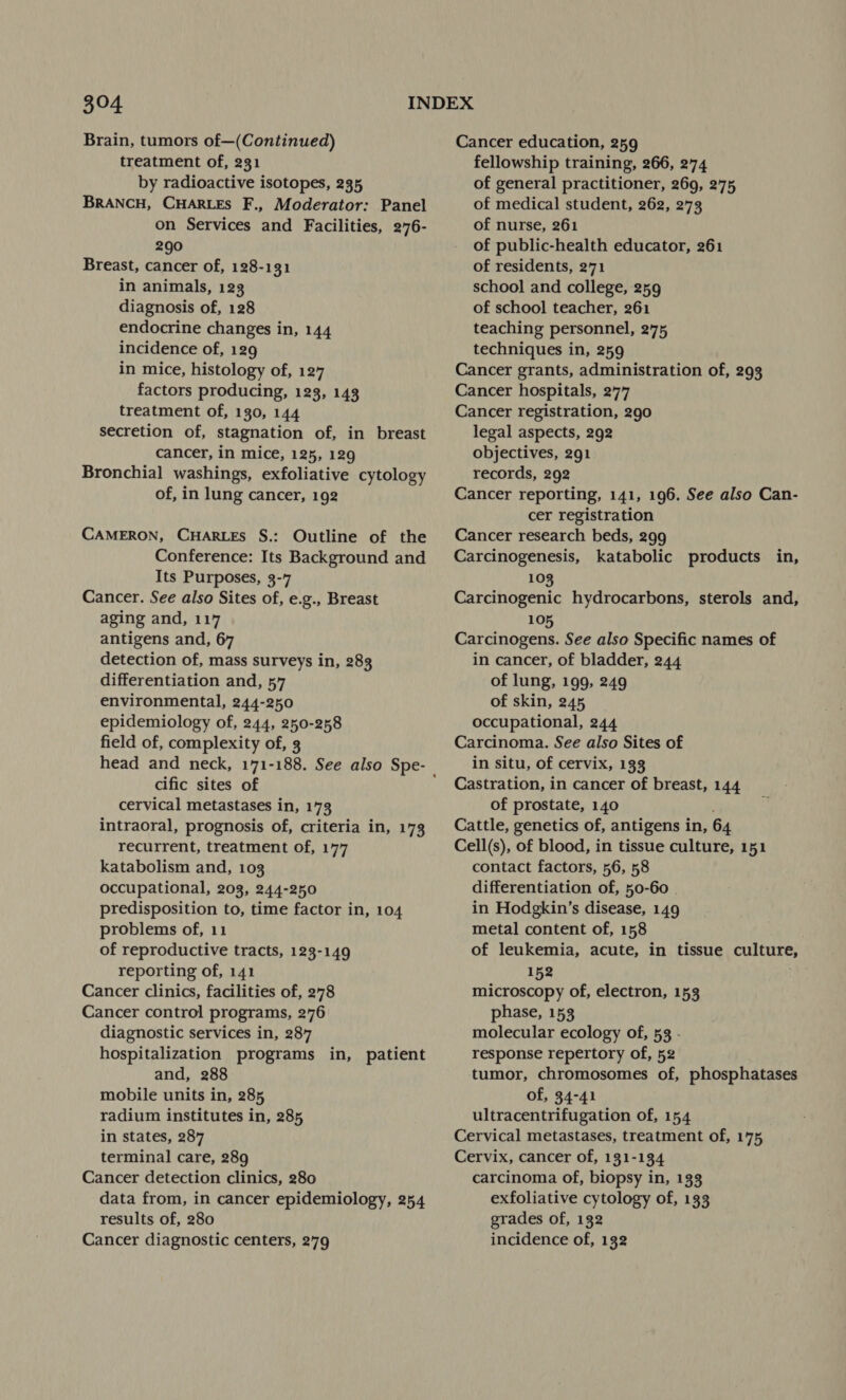 $94 Brain, tumors of—(Continued) treatment of, 231 by radioactive isotopes, 235 BRANCH, CHARLES F., Moderator: Panel on Services and Facilities, 276- 290 Breast, cancer of, 128-131 in animals, 123 diagnosis of, 128 endocrine changes in, 144 incidence of, 129 in mice, histology of, 127 factors producing, 123, 143 treatment of, 130, 144 secretion of, stagnation of, in breast cancer, in mice, 125, 129 Bronchial washings, exfoliative cytology of, in lung cancer, 192 CAMERON, CHARLES S.: Outline of the Conference: Its Background and Its Purposes, 3-7 Cancer. See also Sites of, e.g., Breast aging and, 117 antigens and, 67 detection of, mass surveys in, 283 differentiation and, 57 environmental, 244-250 epidemiology of, 244, 250-258 field of, complexity of, 3 head and neck, 171-188. See also Spe- | cific sites of cervical metastases in, 173 intraoral, prognosis of, criteria in, 173 recurrent, treatment of, 177 katabolism and, 103 occupational, 203, 244-250 predisposition to, time factor in, 104 problems of, 11 of reproductive tracts, 123-149 reporting of, 141 Cancer clinics, facilities of, 278 Cancer control programs, 276 diagnostic services in, 287 hospitalization programs in, patient and, 288 mobile units in, 285 radium institutes in, 285 in states, 287 terminal care, 289 Cancer detection clinics, 280 data from, in cancer epidemiology, 254 results of, 280 Cancer diagnostic centers, 279 Cancer education, 259 fellowship training, 266, 274 of general practitioner, 269, 275 of medical student, 262, 273 of nurse, 261 of public-health educator, 261 of residents, 271 school and college, 259 of school teacher, 261 teaching personnel, 275 techniques in, 259 Cancer grants, administration of, 293 Cancer hospitals, 277 Cancer registration, 290 legal aspects, 292 objectives, 291 records, 292 Cancer reporting, 141, 196. See also Can- cer registration Cancer research beds, 299 Carcinogenesis, katabolic products in, 103 Carcinogenic hydrocarbons, sterols and, 105 Carcinogens. See also Specific names of in cancer, of bladder, 244 of lung, 199, 249 of skin, 245 occupational, 244 Carcinoma. See also Sites of in situ, of cervix, 133 Castration, in cancer of breast, 144 of prostate, 140 Cattle, genetics of, antigens in, 64 Cell(s), of blood, in tissue culture, 151 contact factors, 56, 58 differentiation of, 50-60 in Hodgkin’s disease, 149 metal content of, 158 of leukemia, acute, in tissue culture, 152 microscopy of, electron, 153 phase, 153 molecular ecology of, 53 - response repertory of, 52 tumor, chromosomes of, phosphatases of, 34-41 ultracentrifugation of, 154 Cervical metastases, treatment of, 175 Cervix, cancer of, 131-134 carcinoma of, biopsy in, 133 exfoliative cytology of, 133 grades of, 132 incidence of, 132