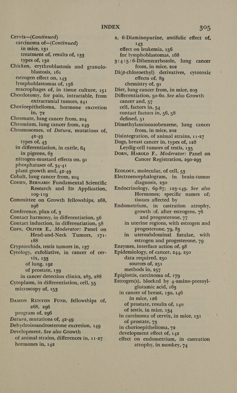 Cervix—(Continued) carcinoma of—(Continued) in mice, 131 treatment of, results of, 133 types of, 132 Chicken, erythroblastosis and granulo- blastosis, 161 estrogen effect on, 143 lymphoblastomas of, 156 macrophages of, in tissue culture, 151 Chordotomy, for pain, intractable, from extracranial tumors, 241 Chorioepithelioma, hormone excretion in, 72 Chromate, lung cancer from, 204 Chromium, lung cancer from, 249 ‘Chromosomes, of Datura, mutations of 42-49 types of, 43 in differentiation, in cattle, 64 in pigeons, 63 nitrogen-mustard effects on, 91 phosphatases of, 34-41 plant growth and, 42-49 Cobalt, lung cancer from, 204 COHEN, BERNARD: Fundamental Scientific Research and Its Application, 109-119 Committee on Growth fellowships, 268, 298 Conference, plan of, 3 Contact harmony, in differentiation, 56 Contact induction, in differentiation, 58 Corr, OLIVER E., Moderator: Panel on Head-and-Neck ‘Tumors, 171- 188 Cryptorchids, testis tumors in, 137 Cytology, exfoliative, in cancer of cer- ViX, 133 of lung, 192 of prostate, 139 in cancer detection clinics, 283, 288 Cytoplasm, in differentiation, cell, 55 microscopy of, 153 ’ DAMON RuNyON Funp, fellowships of, 268, 296 program of, 296 Datura, mutations of, 42-49 Dehydroisoandrosterone excretion, 149 Development. See also Growth of animal strains, differences in, 11-27 hormones in, 142 OND 2, 6-Diaminopurine, antifolic effect of, 143 effect on leukemia, 156 for lymphoblastomas, 168 3:4:5:6-Dibenzcarbozole, lung cancer from, in mice, 202 Di(g-chloroethyl) derivatives, cytotoxic effects of, 89 chemistry of, 91 Diet, lung cancer from, in mice, 203 Differentiation, 50-60. See also Growth cancer and, 57 cell, factors in, 54 contact factors in, 56, 58 defined, 51 Dimethylaminoazobenzene, lung cancer from, in mice, 202 Disintegration, of animal strains, 11-27 Dogs, breast cancer in, types of, 128 Leydig-cell tumors of testis, 135 Dorn, Harowp F., Moderator: Panel on Cancer Registration, 290-293 Eco.ocy, molecular, of cell, 53 Electroencephalogram, in brain-tumor diagnosis, 230 Endocrinology, 69-87; 123-149. See also Hormones; specific names of; tissues affected by Endometrium, in castration atrophy, growth of, after estrogens, 76 and progesterone, 77 in uterine regions, with estrogen and progesterone, 79, 83 in uteroabdominal fistulae, with estrogen and progesterone, 79 Enzymes, interface action of, 98 Epidemiology, of cancer, 244, 250 data required, 250 sources of, 251 methods in, 257 Epiglottis, carcinoma of, 179 Estrogen(s), blocked by 4-amino-pteroyl- glutamic acid, 163 in cancer of breast, 130, 146 in mice, 126 of prostate, results of, 140 of testis, in mice, 134 in carcinoma of cervix, in mice, 131 of prostate, 73 in chorioepithelioma, 72 development effect of, 142 effect on endometrium, in castration atrophy, in monkey, 74