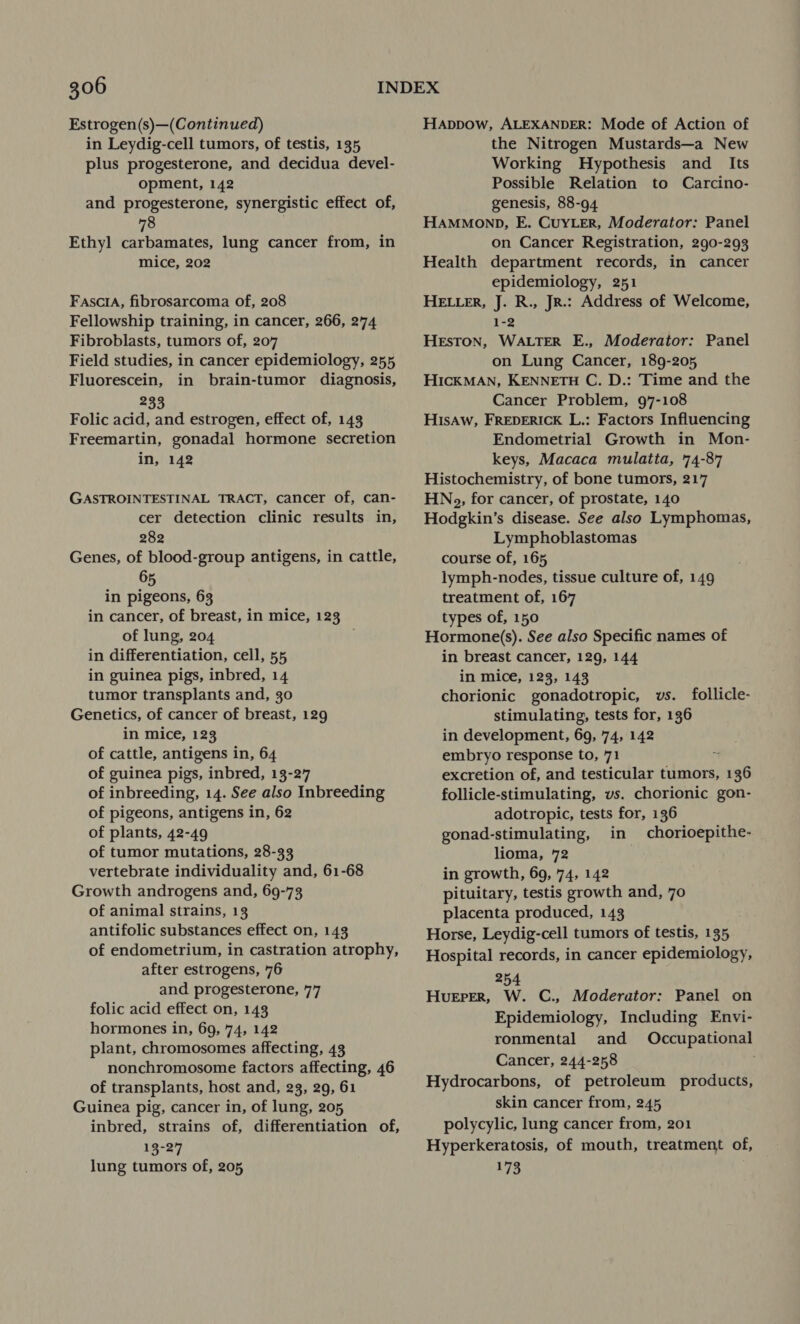 Estrogen(s)—(Continued) in Leydig-cell tumors, of testis, 135 plus progesterone, and decidua devel- opment, 142 and progesterone, synergistic effect of, Ethyl carbamates, lung cancer from, in mice, 202 FasciA, fibrosarcoma of, 208 Fellowship training, in cancer, 266, 274 Fibroblasts, tumors of, 207 Field studies, in cancer epidemiology, 255 Fluorescein, in brain-tumor diagnosis, oat, Folic acid, and estrogen, effect of, 143 Freemartin, gonadal hormone secretion in, 142 GASTROINTESTINAL TRACT, cancer of, can- cer detection clinic results in, 282 Genes, of blood-group antigens, in cattle, 65 in pigeons, 63 in cancer, of breast, in mice, 123 of lung, 204 . in differentiation, cell, 55 in guinea pigs, inbred, 14 tumor transplants and, 30 Genetics, of cancer of breast, 129 in mice, 123 of cattle, antigens in, 64 of guinea pigs, inbred, 13-27 of inbreeding, 14. See also Inbreeding of pigeons, antigens in, 62 of plants, 42-49 of tumor mutations, 28-33 vertebrate individuality and, 61-68 Growth androgens and, 69-73 of animal strains, 13 antifolic substances effect on, 143 of endometrium, in castration atrophy, after estrogens, 76 and progesterone, 77 folic acid effect on, 143 hormones in, 69, 74, 142 plant, chromosomes affecting, 43 nonchromosome factors affecting, 46 of transplants, host and, 23, 29, 61 Guinea pig, cancer in, of lung, 205 inbred, strains of, differentiation of, 13-27 lung tumors of, 205 Happow, ALEXANDER: Mode of Action of the Nitrogen Mustards—a New Working Hypothesis and _ Its Possible Relation to Carcino- genesis, 88-94 HAMMOND, E. CuYLErR, Moderator: Panel on Cancer Registration, 290-293 Health department records, in cancer epidemiology, 251 HELLER, J. R., JR.: Address of Welcome, 1-2 HEsTON, WALTER E., Moderator: Panel on Lung Cancer, 189-205 HIcKMAN, KENNETH C. D.: Time and the Cancer Problem, 97-108 Hisaw, FREDERICK L.: Factors Influencing Endometrial Growth in Mon- keys, Macaca mulatta, 74-87 Histochemistry, of bone tumors, 217 HNog, for cancer, of prostate, 140 Hodgkin’s disease. See also Lymphomas, Lymphoblastomas course of, 165 lymph-nodes, tissue culture of, 149 treatment of, 167 types of, 150 Hormone(s). See also Specific names of in breast cancer, 129, 144 in mice, 123, 143 chorionic gonadotropic, vs. follicle- stimulating, tests for, 136 in development, 69, 74, 142 embryo response to, 71 . excretion of, and testicular tumors, 136 follicle-stimulating, vs. chorionic gon- adotropic, tests for, 136 gonad-stimulating, in chorioepithe- lioma, 72 in growth, 69, 74, 142 pituitary, testis growth and, 70 placenta produced, 143 Horse, Leydig-cell tumors of testis, 135 Hospital records, in cancer epidemiology, 254 Hueper, W. C., Moderator: Panel on Epidemiology, Including Envi- ronmental and Occupational Cancer, 244-258 Hydrocarbons, of petroleum products, skin cancer from, 245 polycylic, lung cancer from, 201 Hyperkeratosis, of mouth, treatment of, 173
