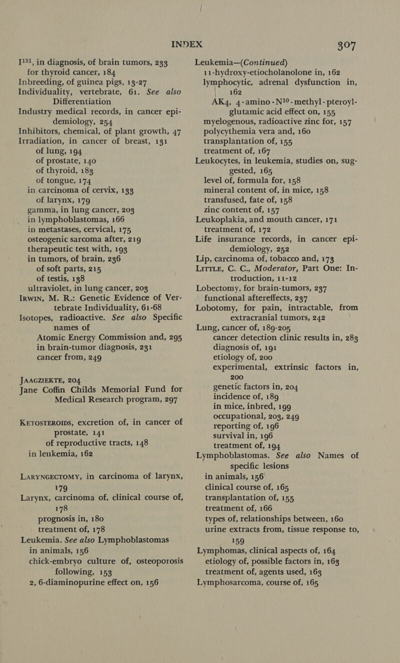 [131, in diagnosis, of brain tumors, 233 for thyroid cancer, 184 Inbreeding, of guinea pigs, 13-27 Individuality, vertebrate, 61. See also Differentiation Industry medical records, in cancer epi- demiology, 254 Inhibitors, chemical, of plant growth, 47 Irradiation, in cancer of breast, 131 of lung, 194 of prostate, 140 of thyroid, 183 of tongue, 174 in carcinoma of cervix, 133 of larynx, 179 gamma, in lung cancer, 203 in lymphoblastomas, 166 in metastases, cervical, 175 osteogenic sarcoma after, 219 therapeutic test with, 193 in tumors, of brain, 236 of soft parts, 215 of testis, 138 ultraviolet, in lung cancer, 203 Irwin, M. R.: Genetic Evidence of Ver- tebrate Individuality, 61-68 Isotopes, radioactive. See also Specific names of Atomic Energy Commission and, 295 in brain-tumor diagnosis, 231 cancer from, 249 JAAGZIEKTE, 204 Jane Coffin Childs Memorial Fund for Medical Research program, 297 KETOSTEROIDS, excretion of, in cancer of prostate, 141 of reproductive tracts, 148 in leukemia, 162 LARYNGECTOMY, in carcinoma of larynx, 179 Larynx, carcinoma of, clinical course of, 178 prognosis in, 180 treatment of, 178 Leukemia. See also Lymphoblastomas in animals, 156 chick-embryo culture of, osteoporosis following, 153 2, 6-diaminopurine effect on, 156 307 Leukemia—(Continued) 11-hydroxy-etiocholanolone in, 162 lymphocytic, adrenal dysfunction in, |: 162 AK4, 4-amino -N?°- methyl - pteroyl- glutamic acid effect on, 155 myelogenous, radioactive zinc for, 157 polycythemia vera and, 160 transplantation of, 155 treatment of, 167 Leukocytes, in leukemia, studies on, sug- gested, 165 level of, formula for, 158 mineral content of, in mice, 158 transfused, fate of, 158 zinc content of, 157 Leukoplakia, and mouth cancer, 171 treatment of, 172 Life insurance records, in cancer epi- demiology, 252 Lip, carcinoma of, tobacco and, 173 Litt.e, C. C., Moderator, Part One: In- troduction, 11-12 Lobectomy, for brain-tumors, 237 functional aftereffects, 237 Lobotomy, for pain, intractable, from extracranial tumors, 242 Lung, cancer of, 189-205, cancer detection clinic results in, 283 diagnosis of, 191 etiology of, 200 experimental, extrinsic factors in, 200 genetic factors in, 204 incidence of, 189 in mice, inbred, 199 occupational, 203, 249 reporting of, 196 survival in, 196 treatment of, 194 Lymphoblastomas. See also Names of specific lesions in animals, 156 clinical course of, 165 transplantation of, 155 treatment of, 166 types of, relationships between, 160 urine extracts from, tissue response to, 159 Lymphomas, clinical aspects of, 164 etiology of, possible factors in, 163 treatment of, agents used, 163 Lymphosarcoma, course of, 165