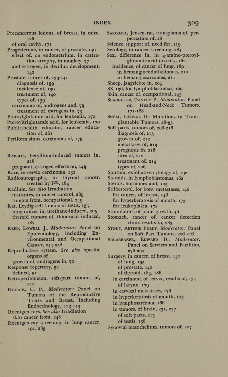 Precancerous lesions, of breast, in mice, 126 of oral cavity, 171 Progesterone, in cancer, of prostate, 140 effect of, on endometrium, in castra- tion atrophy, in monkey, 77 and estrogen, in decidua development, 142 Prostate, cancer of, 139-141 diagnosis of, 139 incidence of, 139 treatment of, 140 types of, 139 carcinoma of, androgens and, 73 treatment of, estrogens in, 73 Pteroylglutamic acid, for leukemia, 170 Pteroyltriglutamic acid, for leukemia, 170 Public-health educator, cancer educa- tion of, 261 Pyriform sinus, carcinoma of, 179 Rasgsits, beryllium-induced tumors in, 218 pregnant, estrogen effects on, 143 Race, in cervix carcinoma, 132 Radioautographs, in thyroid cancer, treated by I71, 184 Radium. See also Irradiation institutes, in cancer control, 285 tumors from, occupational, 249 Rat, Leydig-cell tumors of testis, 135 lung cancer in, urethane-induced, 205 thyroid tumors of, thiouracil induced, 187 REED, LoweLL J., Moderator: Panel on Epidemiology, Including En- vironmental and Occupational Cancer, 244-258 Reproductive system. See also specific organs of growth of, androgens in, 70 Response repertory, 52 defined, 51 Retroperitoneum, soft-part tumors of, 212 Ruoaps, C. P., Moderator: Panel on Tumors of the Reproductive Tracts and Breast, Including Endocrinology, 123-149 Roentgen rays. See also Irradiation skin cancer from, 248 Roentgen-ray screening, in lung cancer, 191, 283 a9 SARCOMA, Jensen rat, transplants of, per- petuation of, 28 Science, support of, need for, 119 Serology, in cancer screening, 284 Sex, difference in, in 4-amino-pteroyl- glutamic acid toxicity, 162 incidence, of cancer of lung, 189 in hemangioendotheliomas, 210 in hemangiosarcomas, 211 Sheep, jaagziekte in, 204 SK 136, for lymphoblastomas, 169 Skin, cancer of, occupational, 245 SLAUGHTER, DANELY P., Moderator: Panel on Head-and-Neck Tumors, 171-188 SNELL, GEORGE D.: Mutations in Trans- plantable Tumors, 28-33 Soft parts, tumors of, 206-216 diagnosis of, 213 growth of, 212 metastases of, 213 prognosis in, 216 sites of, 212 treatment of, 214 types of, 206 Sputum, exfoliative cytology of, 192 Steroids, in lymphoblastomas, 162 Sterols, hormones and, 105 Stilbesterol, for bony metastases, 146 for cancer, of breast, 146 for hyperkeratosis of mouth, 173 for leukoplakia, 172 Stimulators, of plant growth, 46 Stomach, cancer of, cancer detection clinic results in, 283 Stout, ARTHUR PuRDy, Moderator: Panel on Soft-Part Tumors, 206-216 SUGARBAKER, Epwarp D., Moderator: Panel on Services and Facilities, 276-290 Surgery, in cancer, of breast, 130 of lung, 195 of prostate, 140 of thyroid, 183, 186 in carcinoma of cervix, results of, 134 of larynx, 179 in cervical metastases, 176 in hyperkeratosis of mouth, 173 in lymphosarcoma, 166 in tumors, of brain, 231, 237 of soft parts, 215 of testis, 138 Synovial mesothelium, tumors of, 207