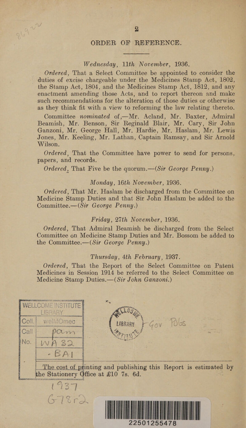 ORDER OF REFERENCE. Wednesday, 11th November, 1936. Ordered, That a Select Committee be appointed to consider the duties of excise chargeable under the Medicines Stamp Act, 1802, the Stamp Act, 1804, and the Medicines Stamp Act, 1812, and any enactment amending those Acts, and to report thereon and make such recommendations for the alteration of those duties or otherwise as they think fit with a view to reforming the law relating thereto. Committee nominated of —Mr. Acland, Mr. Baxter, Admiral Beamish, Mr. Benson, Sir Reginald Blair, Mr. Cary, Sir John Ganzoni, Mr. George Hall, Mr. Hardie, Mr. Haslam, Mr. Lewis Jones, Mr. Keeling, Mr. Lathan, Captain Ramsay, and Sir Arnold Wilson. Ordered, That the Committee have power to send for persons, papers, and records. Ordered, That Five be the quorum.—(Sir George Penny.)  Monday, 16th November, 1936. Ordered, That Mr. Haslam be discharged from the Committee on Medicine Stamp Duties and that Sir John Haslam be added to the Committee.—(Sir George Penny.) Friday, 27th November, 1986. Ordered, That Admiral Beamish be discharged from the Select Committee on Medicine Stamp Duties and Mr. Bossom be added to the Committee.—(Sir George Penny.) Thursday, 4th February, 1937. Ordered, That the Report of the Select Committee on Patent Medicines in Session 1914 be referred to the Select Committee on Medicine Stamp Duties.—(Sir John Ganzont.)  The cost of eating and publishing this Report 1s estimated ae Bes Stationery Office at £10 7s. 6d. HON UMN   mS a ‘ee ee 4 egret / e é /