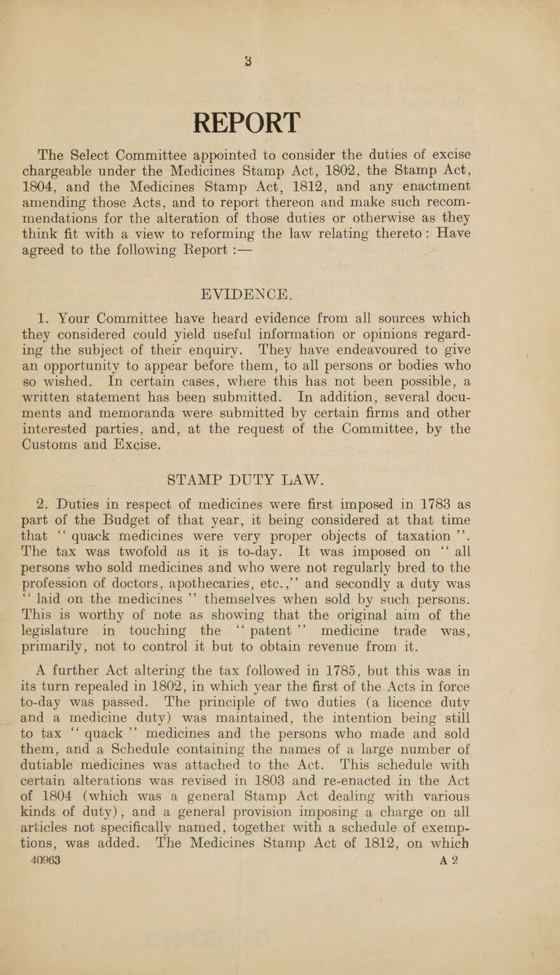 REPORT The Select Committee appointed to consider the duties of excise chargeable under the Medicines Stamp Act, 1802, the Stamp Act, 1804, and the Medicines Stamp Act, 1812, and any enactment amending those Acts, and to report thereon and make such recom- mendations for the alteration of those duties or otherwise as they think fit with a view to reforming the law relating thereto: Have agreed to the following Report :— EVIDENCE. 1. Your Committee have heard evidence from all sources which they considered could yield useful information or opinions regard- ing the subject of their enquiry. They have endeavoured to give an opportunity to appear before them, to all persons or bodies who so wished. In certain cases, where this has not been possible, a written statement has been submitted. In addition, several docu- ments and memoranda were submitted by certain firms and other interested parties, and, at the request of the Committee, by the Customs and Excise. plAMP DUTY LAW. 2. Duties in respect of medicines were first imposed in 1783 as part of the Budget of that year, it being considered at that time that ‘‘ quack medicines were very proper objects of taxation ’’. The tax was twofold as it is to-day. It was imposed on “ all persons who sold medicines and who were not regularly bred to the profession of doctors, apothecaries, etc.,’’ and secondly a duty was ‘‘ Jaid on the medicines ’’ themselves when sold by such persons. This is worthy of note as showing that the original aim of the legislature in touching the ‘‘ patent’’ medicine trade was, primarily, not to control it but to obtain revenue from it. A further Act altering the tax followed in 1785, but this was in its turn repealed in 1802, in which year the first of the Acts in force to-day was passed. The principle of two duties (a licence duty and a medicine duty) was maintained, the intention being still to tax “‘ quack ’’ medicines and the persons who made and sold them, and a Schedule containing the names of a large number of dutiable medicines was attached to the Act. This schedule with certain alterations was revised in 1808 and re-enacted in the Act of 1804 (which was a general Stamp Act dealing with various kinds of duty), and a general provision imposing a charge on all articles not specifically named, together with a schedule of exemp- tions, was added. The Medicines Stamp Act of 1812, on which 40963 A 2