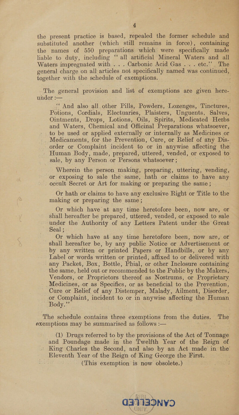 a the present practice is based, repealed the former schedule and substituted another (which still remains in force), containing the names of 550 preparations which were specifically made liable to duty, including “‘ all artificial Mineral Waters and all Waters impregnated with ... Carbonic Acid Gas ... . etc.’ . The genéral charge on all articles not specifically named was s continued, together with Bs schedule of. exemptions. . 7 The general provision and list of exemptions are gee age under :— ; . “ And also all other Pills, Powders, Lozenges, Fico Potions, Cordials, Electuaries, Plaisters, Unguents, Salves, Ointments, Drops, Lotions, Oils, Spirits, Medicated Herbs and Waters, Chemical and Officinal Preparations whatsoever, to be used or applied externally or internally as Medicines or Medicaments, for the Prevention, Cure, or Relief of any Dis- - order or Complaint incident to or in anywise affecting the Human Body, made, prepared, uttered, vended, or exposed to sale, by any Person or Persons whatsoever ; | om . Wherein the person making, preparing, uttering, conde or exposing to sale the same, hath or claims to have any occult Secret or Art for making or preparing the same ; | Or hath or claims to have any exclusive Right or Title to the making or preparing the same ; Or which have at any time heretofore been, now are, or shall hereafter be prepared, uttered, vended, or exposed to sale under the Authority of any Letters Patent unger the Guekt Seal ; : Or ihc have at any time heretofore been, now are, or shall hereafter be, by any public Notice or Advertisement or by any written or printed Papers or Handbills, or by any Label or words written or printed, affixed to or delivered with any Packet, Box, Bottle, Phial, or other Inclosure containing | the same, held out or recommended to the Public by the Makers, Vendors, or Proprietors thereof as Nostrums, or Proprietary _ Medicines, -or as Specifics, or as beneficial to the Prevention, Cure or Relief of any Distemper, Malady, Ailment, Disorder, or ae incident to or in anywise eee the Human - Body.” 3 The schedule contains three exemptions from the duties. The exemptions may be summarised as follows :— (1) Drugs referred to by the provisions of the Act of Tonnage and Poundage made in the Twelfth Year of the Reign of . King Charles the Second, and also by an Act made in the _ Eleventh Year of the Reign of King George the First. | (This exemption is now obsolete.) qaa>nv2