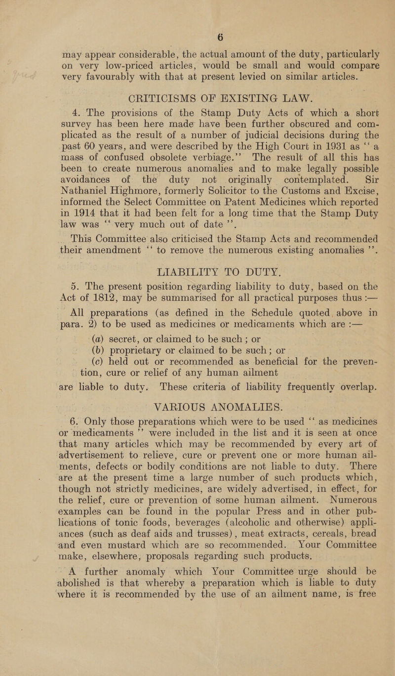 may appear considerable, the actual amount of the duty, particularly on very low-priced articles, would be small and would compare very favourably with that at present levied on similar articles. CRITICISMS OF EXISTING LAW. 4. The provisions of the Stamp Duty Acts of which a share survey has been here made have been further obscured and com- plicated as the result of a number of judicial decisions during the past 60 years, and were described by the High Court in 1931 as “a mass of confused obsolete verbiage.’’ The result of all this has been to create numerous anomalies and to make legally possible avoidances of the duty not originally contemplated. Sir Nathaniel Highmore, formerly Solicitor to the Customs and Excise, informed the Select Committee on Patent Medicines which reported in 1914 that it had been felt for a long time that the ea Duty law was “very much out of date ’ _ This Committee also criticised the Staitip Acts and recommended their amendment ** to remove the numerous existing anomalies ”’ DIABIEITY 220: DUTY, 5. The present position regarding lability to duty, based on the Act of 1812, may be summarised for all practical purposes thus :— All preparations (as defined in the Schedule quoted, above in para. 2) to be used as medicines or medicaments which are :— (a) secret, or claimed to be such; or > (b) proprietary or claimed to be such; or (c) held out or recommended as beneficial for the preven- tion, cure or relief of any human ailment are liable to duty. These criteria of liability frequently overlap. VARIOUS ANOMALIES. _ 6. Only those preparations which were to be used “‘ as medicines or medicaments ’’ were included in the list and it is seen at once that many articles which may be recommended by every art of advertisement to relieve, cure or prevent one or more human ail- ments, defects or bodily conditions are not liable to duty. There ‘are at the present time a large number of such products which, though not strictly medicines, are widely advertised, in effect, for the relief, cure or prevention of some human ailment. Numerous examples can be found in the popular Press and in other pub- lications of tonic foods, beverages (alcoholic and otherwise) appli- ances (such as deaf ance and trusses), meat extracts, cereals, bread and even mustard which are so recommended. Your Committee make, elsewhere, proposals regarding such products. “A further anomaly which Your Committee urge should be abolished is that whereby a preparation which is liable to duty where it is recommended by the use of an ailment name, is free