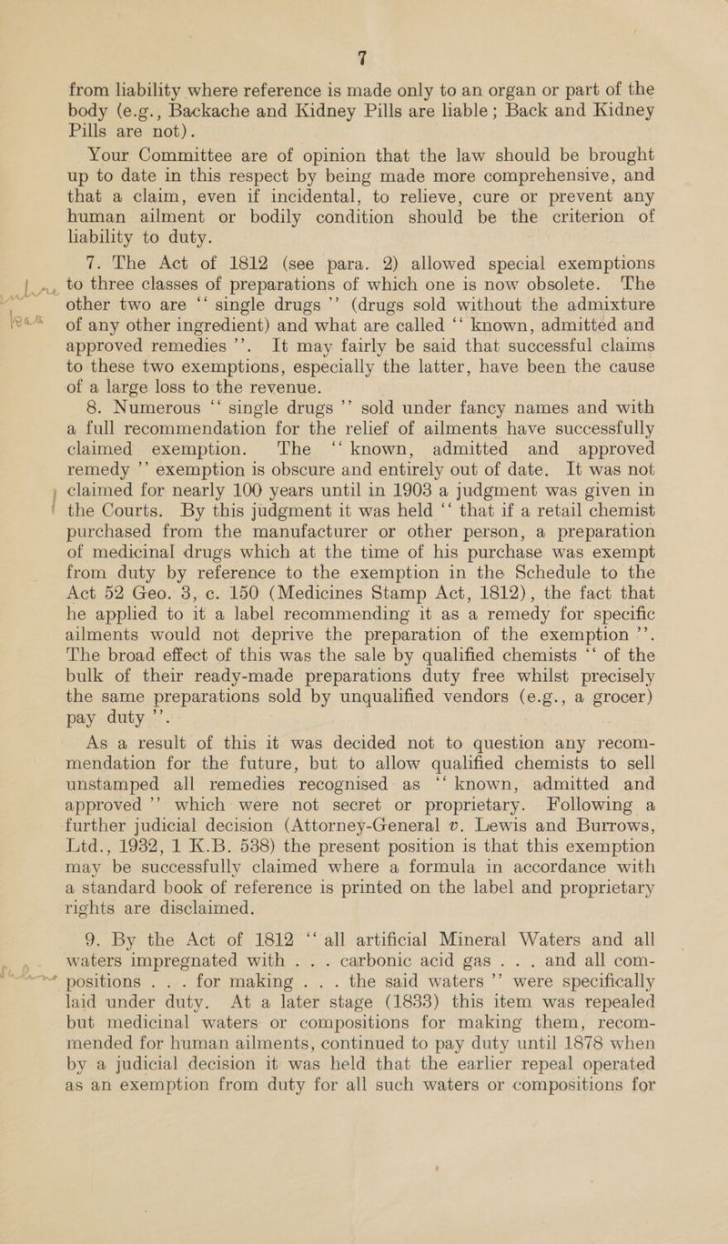 A iets * ‘ » 7 from liability where reference is made only to an organ or part of the body (e.g., Backache and Kidney Pills are liable; Back and Kidney Pills are not). Your Committee are of opinion that the law should be brought up to date in this respect by being made more comprehensive, and that a claim, even if incidental, to relieve, cure or prevent any human ailment or bodily condition should be the criterion of lability to duty. 7. The Act of 1812 (see para. 2) allowed special exemptions té other two are “‘ single drugs ’’ (drugs sold without the admixture of any other ingredient) and what are called “‘ known, admitted and approved remedies ’’. It may fairly be said that successful claims to these two exemptions, especially the latter, have been the cause ‘ Hb 8. Numerous “‘ single drugs ’’ sold under fancy names and with a full recommendation for the relief of ailments have successfully claimed exemption. The ‘‘ known, admitted and approved remedy ’’ exemption is obscure and entirely out of date. It was not claimed for nearly 100 years until in 1903 a judgment was given in the Courts. By this judgment it was held “‘ that if a retail chemist purchased from the manufacturer or other person, a preparation of medicinal drugs which at the time of his purchase was exempt from duty by reference to the exemption in the Schedule to the Act 52 Geo. 3, c. 150 (Medicines Stamp Act, 1812), the fact that he apphed to it a label recommending it as a remedy for specific ailments would not deprive the preparation of the exemption ’’. The broad effect of this was the sale by qualified chemists ‘‘ of the bulk of their ready-made preparations duty free whilst precisely the same preparations sold by unqualified vendors (e.g., a grocer) pay duty ’’. | As a result of this it was decided not to question any recom- mendation for the future, but to allow qualified chemists to sell unstamped all remedies recognised as ‘“‘ known, admitted and approved ’’ which were not secret or proprietary. Following a further judicial decision (Attorney-General v. Lewis and Burrows, Litd., 1932, 1 K.B. 5388) the present position is that this exemption may be successfully claimed where a formula in accordance with a standard book of reference is printed on the label and proprietary rights are disclaimed. 9. By the Act of 1812 ‘‘ all artificial Mineral Waters and all waters impregnated with . . . carbonic acid gas . . . and all com- positions . . . for making . . . the said waters ’’ were specifically laid under duty. At a later stage (1833) this item was repealed but medicinal waters or compositions for making them, recom- mended for human ailments, continued to pay duty until 1878 when by a judicial decision it was held that the earlier repeal operated as an exemption from duty for all such waters or compositions for