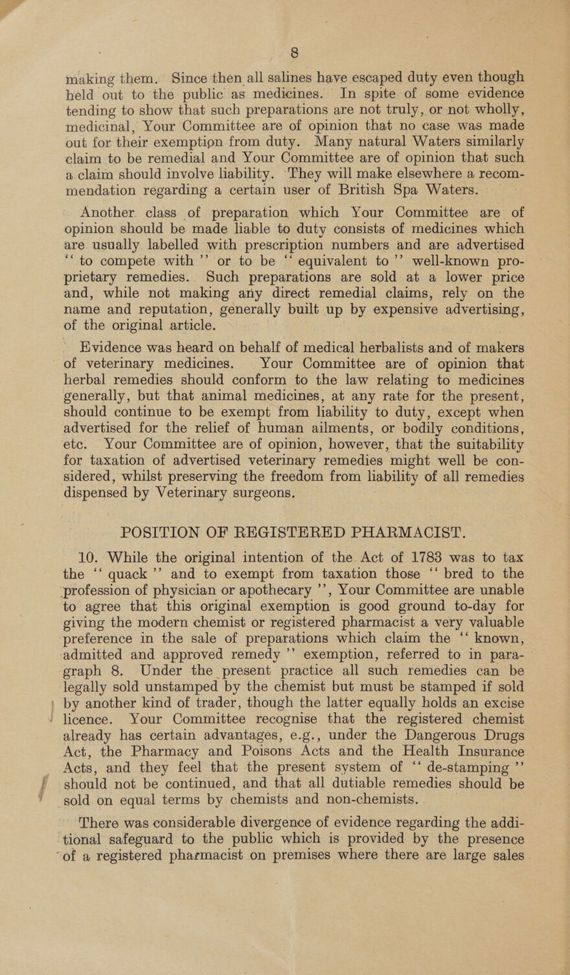 making them. Since then all salines have escaped duty even though held out to the public as medicines. In spite of some evidence tending to show that such preparations are not truly, or not wholly, medicinal, Your Committee are of opinion that no case was made out for their exemption from duty. Many natural Waters similarly claim to be remedial and Your Committee are of opinion that such a claim should involve liability. ‘They will make elsewhere a recom- mendation regarding a certain user of British Spa Waters. Another. class of preparation which Your Committee are of opinion should be made liable to duty consists of medicines which are usually labelled with prescription numbers and are advertised ‘to compete with ’’ or to be ‘* equivalent to ’’ well-known pro- prietary remedies. Such preparations are sold at a lower price and, while not making any direct remedial claims, rely on the name and reputation, generally built up by expensive advertising, of the original article. 3 Evidence was heard on behalf of etichd herbalists and of niles of veterinary medicines. |Your Committee are of opinion that herbal remedies should conform to the law relating to medicines generally, but that animal medicines, at any rate for the present, should continue to be exempt from liability to duty, except when advertised for the relief of human ailments, or bodily conditions, etc. Your Committee are of opinion, however, that the suitability for taxation of advertised veterinary remedies might well be con- sidered, whilst preserving the freedom from ey of all remedies dispensed by Veterinary surgeons, POSITION OF REGISTERED PHARMACIST. 10. While the original intention of the Act of 1783 was to tax the ‘‘ quack ’’ and to exempt from taxation those ‘‘ bred to the profession of physician or apothecary ’’, Your Committee are unable to agree that this original exemption is good ground to-day for giving the modern chemist or registered pharmacist a very valuable preference in the sale of preparations which claim the ‘“‘ known, admitted and approved remedy ’’ exemption, referred to in para- graph 8. Under the present practice all such remedies can be legally sold unstamped by the chemist but must be stamped if sold ' by another kind of trader, though the latter equally holds an excise ' licence. Your Committee recognise that the registered chemist already has certain advantages, e.g., under the Dangerous Drugs Act, the Pharmacy and Poisons Acts and the Health Insurance Acts, and they feel that the present system of ‘‘ de-stamping ”’ should not be continued, and that all dutiable remedies should be sold on equal terms by chemists and non-chemists. There was considerable divergence of evidence regarding the addi- ‘tional safeguard to the public which is provided by the presence ‘of a registered pharmacist on premises where there are large sales.