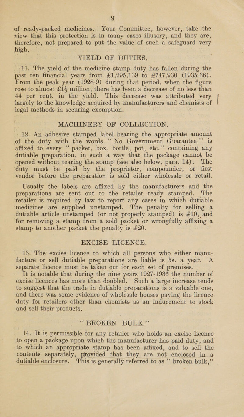 of ready-packed medicines. Your Committee, however, take the view that this protection is in many cases illusory, and they are, therefore, not prepared to put the value of such a safeguard very high. YIELD OF DUTIES. ’-11. The yield of the medicine stamp duty has fallen during the past ten financial years from £1,295,139 to £747,930 (1985-36). From the peak year (1928-9) during that period, when the figure rose to almost £14 million, there has been a decrease of no less than 44 per cent. in the yield. This decrease was attributed very Jargely to the knowledge acquired by manufacturers and chemists of teen methods in securing Se! MACHINERY OF COLLECTION. 12. An adhesive stamped label bearing the appropriate amount of the duty with the words ‘‘ No Government Guarantee ’’ is affixed to every “‘ packet, box, bottle, pot, etc.’’ containing any dutiable preparation, in such a way that the package cannot be opened without tearing the stamp (see also below, para. 14). The duty must be paid by the proprietor, compounder, or first vendor before the preparation is sold either wholesale or retail. Usually the labels are affixed by the manufacturers and the preparations are sent out to the retailer ready stamped. ‘The retailer is required by law to report any cases in which dutiable ‘medicines are supplied unstamped. The penalty for selling a dutiable article unstamped (or not properly stamped) is £10, and for removing a stamp from a sold packet or wrongfully affixing a stamp to another packet the penalty is £20. EXCISE LICENCE. 13. The excise licence to which all persons who either manu- facture or sell dutiable preparations are liable is 5s. a year. A separate licence must be taken out for each set of premises. It is notable that during the nine years 1927-1936 the number of excise licences has more than doubled. Such a large increase tends to suggest that the trade in dutiable preparations is a valuable one, and there was some evidence of wholesale houses paying the licence duty for retailers other than chemists as an inducement to stock and sell their products. “ BROKEN BULK.”’ 14. It is permissible for any retailer who holds an excise licence to open a package upon which the manufacturer has paid duty, and to which an appropriate stamp has been affixed, and to sell the contents separately, provided that they are not enclosed in a dutiable enclosure. This is generally referred to as ‘‘ broken bulk,’’