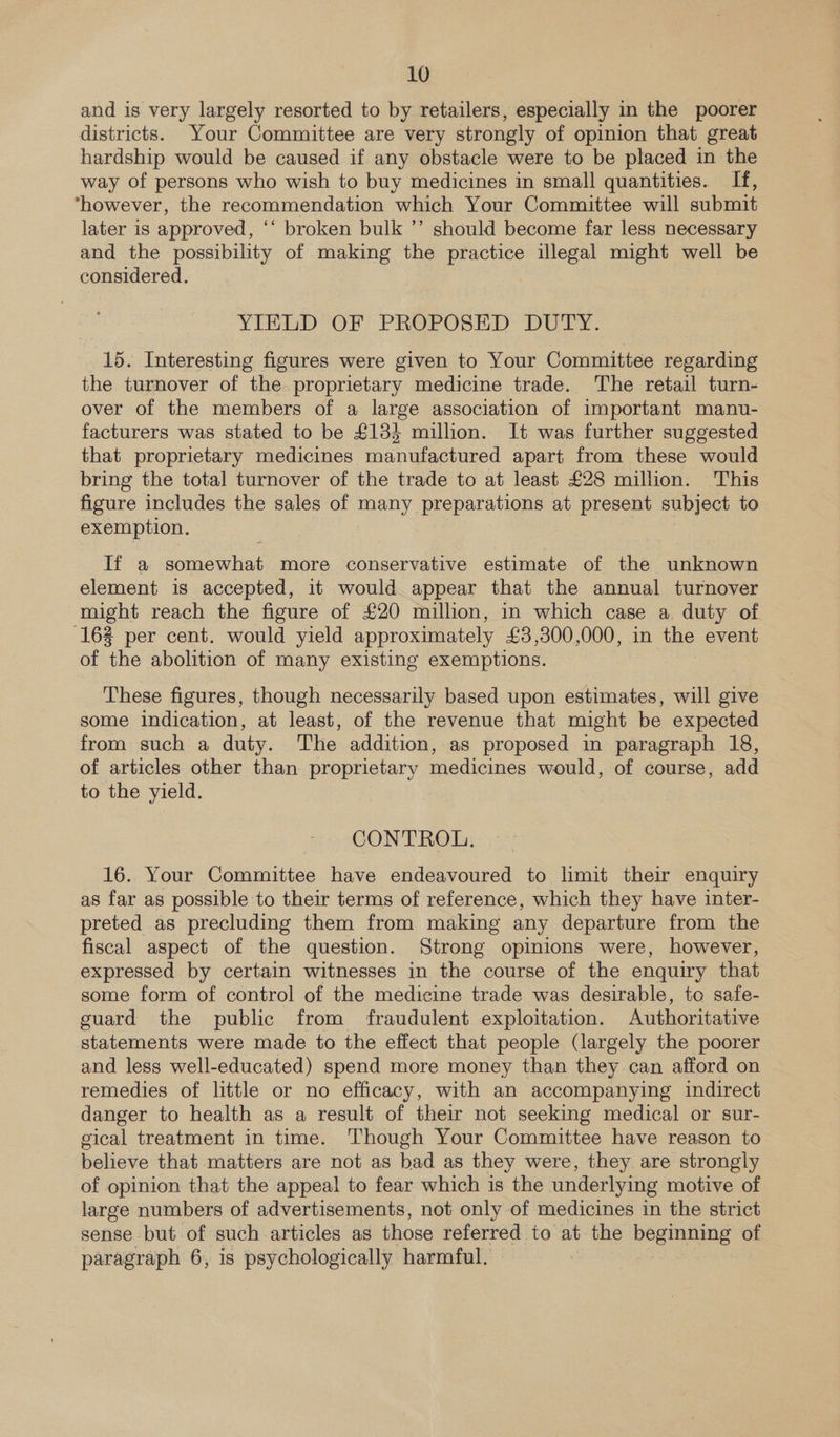 and is very largely resorted to by retailers, especially in the poorer districts. Your Committee are very strongly of opinion that great hardship would be caused if any obstacle were to be placed in the way of persons who wish to buy medicines in small quantities. If, *=however, the recommendation which Your Committee will submit later is approved, ‘‘ broken bulk ’’ should become far less necessary and the possibility of making the practice illegal might well be considered. YIELD OF PROPOSED DUTY. 15. Interesting figures were given to Your Committee regarding the turnover of the proprietary medicine trade. The retail turn- over of the members of a large association of important manu- facturers was stated to be £133 million. It was further suggested that proprietary medicines manufactured apart from these would bring the total turnover of the trade to at least £28 million. This figure includes the sales of many preparations at present subject to exemption. If a somewhat more conservative estimate of the unknown element is accepted, it would appear that the annual turnover might reach the figure of £20 million, in which case a duty of (162 per cent. would yield approximately £3,300,000, in the event of the abolition of many existing exemptions. | These figures, though necessarily based upon estimates, will give some indication, at least, of the revenue that might be expected from such a duty. The addition, as proposed in paragraph 18, of articles other than proprietary medicines Vash of course, add to the yield. CONTROL. 16. Your Committee have endeavoured to limit their enquiry as far as possible to their terms of reference, which they have inter- preted as precluding them from making any departure from the fiscal aspect of the question. Strong opinions were, however, expressed by certain witnesses in the course of the enquiry that some form of control of the medicine trade was desirable, tc safe- guard the public from fraudulent exploitation. Authoritative statements were made to the effect that people (largely the poorer and less well-educated) spend more money than they can afford on remedies of little or no efficacy, with an accompanying indirect danger to health as a result of their not seeking medical or sur- gical treatment in time. Though Your Committee have reason to believe that matters are not as bad as they were, they are strongly of opinion that the appeal to fear which is the underlying motive of large numbers of advertisements, not only of medicines in the strict sense but of such articles as those referred to at the beginning of paragraph 6, is psychologically harmful.