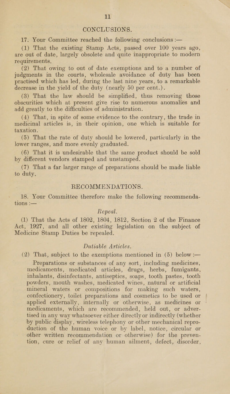 CONCLUSIONS. it: Your Committee reached the following conclusions :— (1) That the existing Stamp Acts, passed over 100 years ago, are out of date, largely obsolete and quite inappropriate to modern requirements, (2) That owing to out of date exemptions and to a number of judgments in the courts, wholesale avoidance of duty has been practised which has led, during the last nine years, to a remarkable decrease in the yield of the duty (nearly 50 per cent.). (3) That the law should be simplified, thus removing those obscurities which at present give rise to numerous anomalies and add greatly to the difficulties of administration. (4) That, in spite of some evidence to the contrary, the trade in medicinal articles is, in their opinion, one which is suitable for taxation. (5) That the rate of duty should be lowered, particularly in the lower ranges, and more evenly graduated. (6) That it is undesirable that the same product should be sold by different vendors stamped and unstamped. (7) That a far larger range of Sy ee should be made liable to duty. RECOMMENDATIONS. to. Our Committee therefore make the following recommenda- tions :— Repeal. (1) That the Acts of 1802, 1804, 1812, Section 2 of the Finance Act, 1927, and all other existing legislation on the subject of Medicine Stamp Duties be repealed. Dutiable Articles. (2) That, subject to the exemptions mentioned in (5) below :— Preparations or substances of any sort, including medicines, medicaments, medicated articles, drugs, herbs, fumigants, inhalants, disinfectants, antiseptics, soaps, tooth pastes, tooth powders, mouth washes, medicated wines, natural or artificial mineral waters or compositions for making such waters, confectionery, toilet preparations and cosmetics to be used or applied externally, internally or otherwise, as medicines or medicaments, which are recommended, held out, or adver- tised in any way whatsoever either directly or indirectly (whether by public display, wireless telephony or other mechanical repro- duction of the human voice or by label, notice, circular or other written recommendation or otherwise) for the preven- tion, cure or relief of any human ailment, defect, disorder,