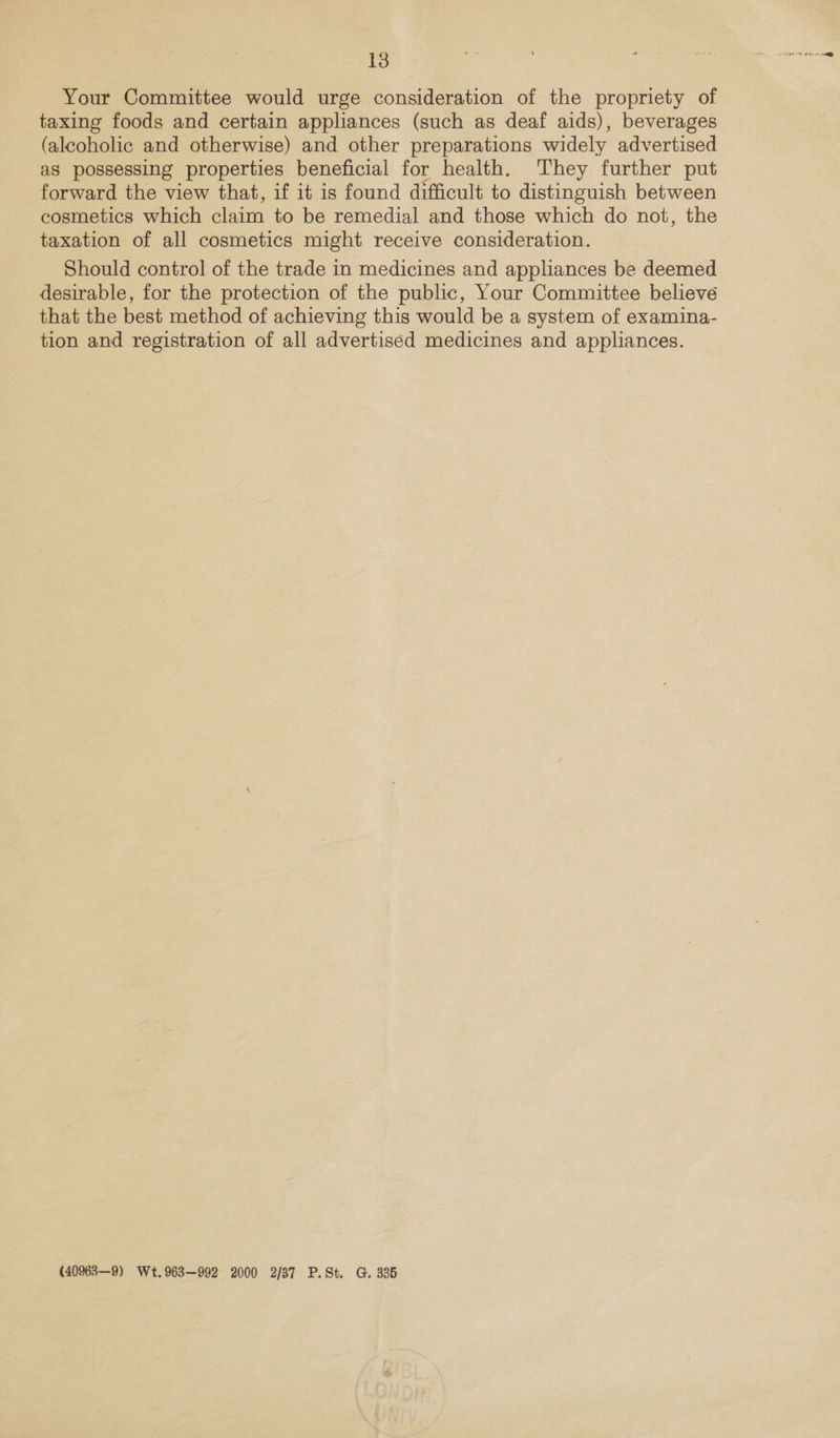 Your Committee would urge consideration of the propriety of taxing foods and certain appliances (such as deaf aids), beverages (alcoholic and otherwise) and other preparations widely advertised as possessing properties beneficial for health. They further put forward the view that, if it is found difficult to distinguish between cosmetics which claim to be remedial and those which do not, the taxation of all cosmetics might receive consideration. Should control of the trade in medicines and appliances be deemed desirable, for the protection of the public, Your Committee believe that the best method of achieving this would be a system of examina- tion and registration of all advertiséd medicines and appliances. (40963—9) Wt.963—992 2000 2/37 P.St. G. 385