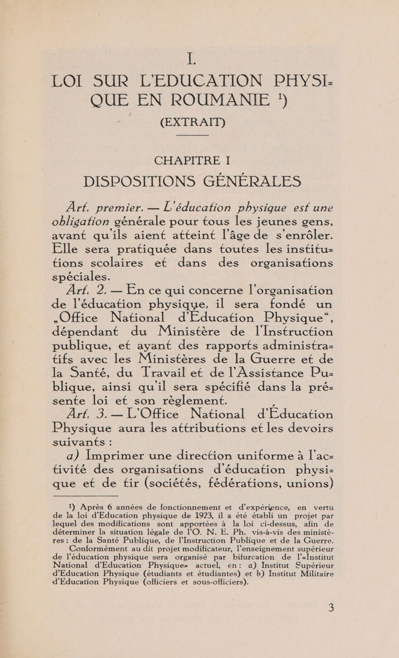 É PORSURL'EDUCATION:PEVSE QUE EN ROUMANIE (EXTRAIT) CHAPITRE I DISPOSITIONS GÉNÉRALES Arf. premier. — L'éducation physique esf une obligation générale pour tous les jeunes gens, avant qu'ils aient atteint l’âge de s’enrôler. Elle sera pratiquée dans toutes les institu- tions scolaires et dans des organisations spéciales. Arf. 2, — En ce qui concerne l’organisation de l'éducation physique, il sera fondé un Office National d'Education Physique“, dépendant du Ministère de l'Instruction publique, et ayant des rapports administra- tifs avec les Ministères de la Guerre et de la Santé, du Travail et de l’Assistance Pu- blique, ainsi qu'il sera spécifié dans la pré- sente loi et son règlement. 2535 L'Ofce National d'Education Physique aura iles attributions et les devoirs suivants : a) Imprimer une direction uniforme à l’ac- tivité des organisations d'éducation physi- que et de tir (sociétés, fédérations, unions) 1) Après 6 années de fonctionnement et d’expérigence, en vertu de la loi d'Education physique de 1923, il a été établi un projet par lequel des modifications sont apportées à la loi ci- -dessus, afin de déterminer la situation légale de l'O. N. E. Ph. vis-à-vis des ministè- res: de la Santé Publique, de l’Instruction Publique et de la Guerre. Conformément au dit projet modificateur, l’enseignement supérieur de l’éducation physique sera organisé par bifurcation de l’«institut National d'Education Physique» actuel, en: a) Institut Supérieur d'Education Physique (étudiants et étudiantes) et b) Institut Militaire d'Education Physique (officiers et sous-officiers).