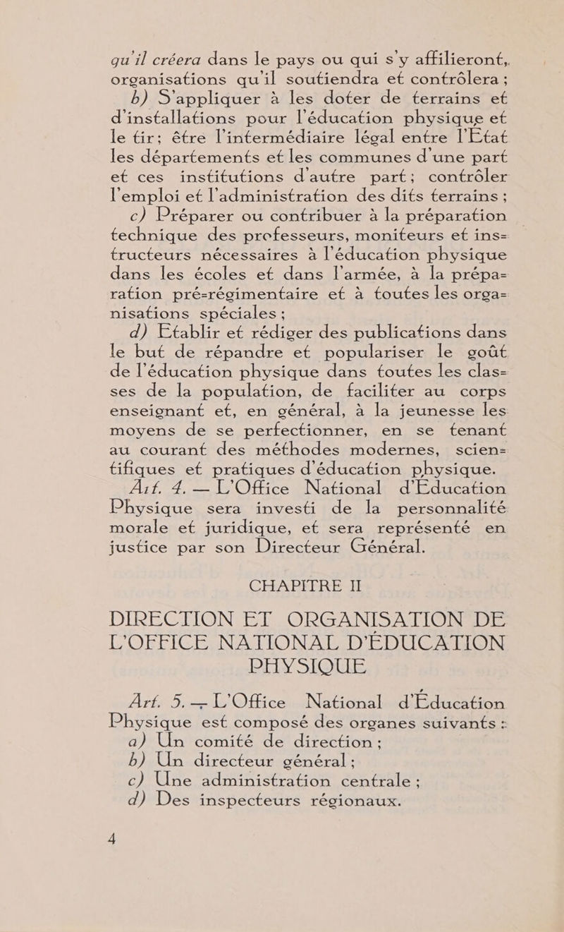 organisations qu'il soutiendra et contrôlera ; b) S'appliquer à les doter de terrains et d'installations pour l'éducation physique et le tir: être l'intermédiaire légal entre l'Etat les départements et les communes d'une part et ces institutions d'autre part; contrôler l'emploi et l'administration des dits terrains ; c) Préparer ou contribuer à la préparation technique des professeurs, moniteurs et ins- tructeurs nécessaires à l'éducation physique dans les écoles et dans l’armée, à la prépa- ration pré-régimentaire et à toutes les orga- nisations spéciales ; d) Etablir et rédiger des publications dans le but de répandre et populariser le goût de l'éducation physique dans toutes les clas- ses de la population, de faciliter au corps enseignant et, en général, à la jeunesse les moyens de se perfectionner, en se tenant au courant des méthodes modernes, scien- tifiques et pratiques d'éducation physique. Aif. 4. — L'Office National d'Education Physique sera investi de la personnalité morale et juridique, et sera représenté en justice par son Directeur Général. CHENREFHEEU DIRECTION ET ORGANISATION DE L'OFFICE NATIONAL D'EDUCATION PHYSIQUE Arf. 5.— L'Office National d'Education Physique est composé des organes suivants : a) Un comité de direction : b) Un directeur général ; c) Une administration centrale : d) Des inspecteurs régionaux.