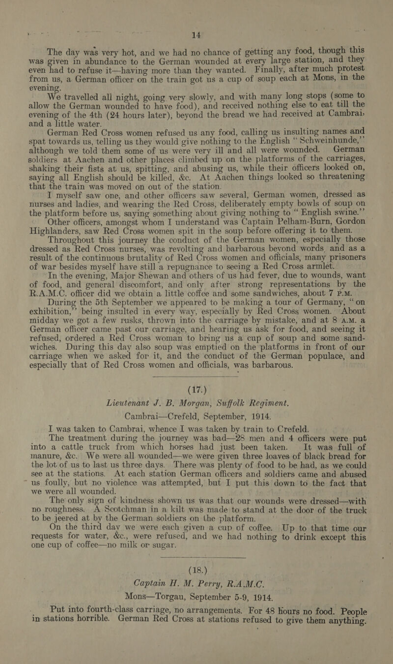 The day was very hot, and we had no chance of getting any food, though this was given in abundance to the German wounded at every large station, and they even had to refuse it—having more than they wanted. Finally, after much protest from us, a German officer on the train got us a cup of soup each at Mons, in. the evening. We travelled ali night, going very slowly, and with many long stops (some to allow the German wounded to have food), and received nothing else to eat till the evening of the 4th (24 hours later), beyond the bread we had received at Cambrai, and a little water. | German Red Cross women refused us any food, calling us insulting names and spat towards us, telling us they would give nothing to the English “‘ Schweinhunde, although we told them some of us were very ill and all were wounded. German soldiers at Aachen and other places climbed up on the platforms of the carriages, shaking their fists at us, spitting, and abusing us, while their officers looked on, saying all English should be killed, &amp;c. At Aachen things looked so threatening that the train was moved on out of the station. I myself saw one, and other officers saw several, German women, dressed as nurses and ladies, and wearing the Red Cross, deliberately empty bowls of soup on the platform before us, saying something about giving nothing to “ English swine.” Other officers, amongst whom I understand was Captain Pelham-Burn, Gordon — Highlanders, saw Red Cross women spit in the soup before offering it to ‘them. Throughout this journey the conduct of the German women, especially those dressed as Red Cross nurses, was revolting and barbarous bevond words and as a result of the continuous brutality of Red Cross women and officials, many prisoners of war besides myself have still a repugnance to seeing a Red Cross armlet. “In the evening, Major Shewan and others of us had fever, due to wounds, want of food, and general discomfort, and only after strong representations by the R.A.M.C. officer did we obtain a little coffee and some sandwiches, about 7 P.M. During the 5th September we appeared to be making a tour of Germany, “on exhibition,’ being insulted in every way, especially by Red Cross women. “About midday we got a few rusks, thrown into the carriage by mistake, and at 8 a.M. a German officer came past our carriage, and hearing us ask for food, and seeing it refused, ordered a Red Cross woman to bring us a cup of soup and some sand- wiches. During this day also soup was emptied on the platforms in front of our carriage when we asked for it, and the conduct of the German populace, and especially that of Red Cross women and officials, was barbarous. 1  | (17.) Lieutenant J. B. Morgan, Suffolk Regiment. Cambrai—Crefeld, September, 1914. I was taken to Cambrai, whence I was taken by train to Crefeld. The treatment during the journey was bad—28 men and 4 officers were put into a cattle truck from which horses had just been taken. It wag full of manure, &amp;c. We were all wounded—we were given three loaves of black bread for the lot of us to last us three days. There was plenty of food to be had, as we could see at the stations. At each station German officers and soldiers came and abused ‘us foully, but no violence was attempted, but I put this down to the fact that we were all wounded. | . The only sign of kindness shown us was that our wounds were dressed—with no roughness. A Scotchman in a kilt was made to stand at the door of the truck to be jeered at by the German soldiers on the platform. : On the third day we were each given a cup of coffee. Up to that time our requests for water, &amp;c., were refused, and we had nothing to drink except this one cup of coffee—no milk or sugar. (18.) Captain H. M. Perry, R.A.M.C. Mons—Torgau, September 5-9, 1914. _ Put into fourth-class carriage, no arrangements. For 48 Hours no food. People in stations horrible. German Red Cross at stations refused to give them anything.