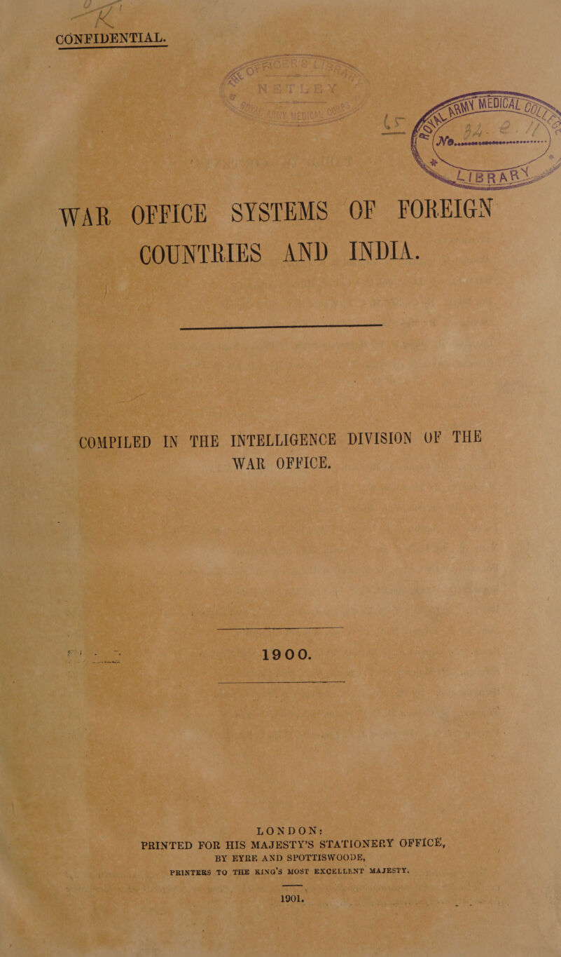 pt f - ob eae CONFIDENTIAL. Ly&gt;\e  WAR OFFICE SYSTEMS OF FOREIGN COUNTRIES AND INDIA.  COMPILED IN THE INTELLIGENCE DIVISION OF THE WAR OFFICE. aba 1900. LONDON: PRINTED FOR HIS MAJESTY’S STATIONERY OFFICE, BY EYRE AND SPOTTISWOODE, PRINTERS TO THE KiNQ’S MOST EXCELLENT MAJESTY.  1901.