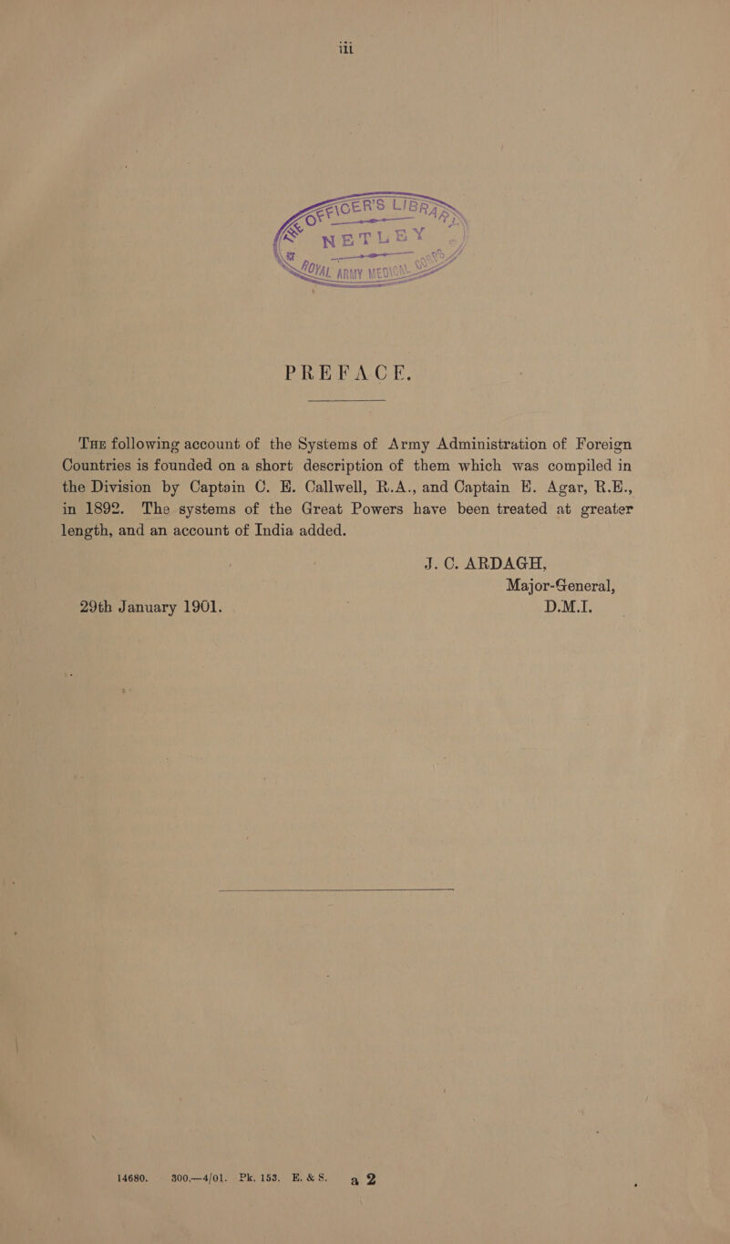 ERS LIBR. LOR “ARS SN ETL EY. a =, Ly bi p a hemlet g Z k ey { AAR WY PREFACE, Tue following account of the Systems of Army Administration of Foreign Countries is founded on a short description of them which was compiled in the Division by Captain C. EH. Callwell, R.A., and Captain H. Agar, B.E., in 1892. The systems of the Great Powers have been treated at greater length, and an account of India added. J.C. ARDAGH, Major-General, 29th January 1901. D.M.I. 14680. 300—4/01l. Pk. 153. K&S. ag Y