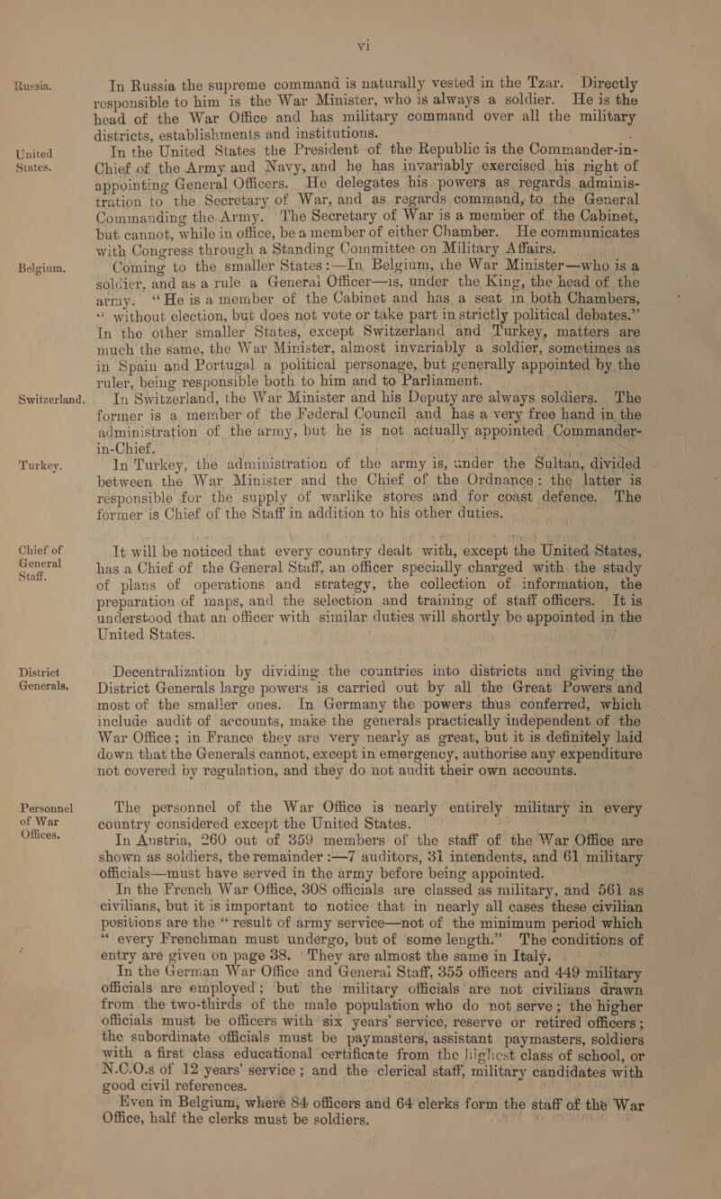 Russia. United States. Belgium. Switzerland. Turkey. Chief of General Staff. District. Generals, Personnel of War Offices, V1 In Russia the supreme command is naturally vested in the Tzar. Directly responsible to him is the War Minister, who is always a soldier. He is the head of the War Office and has military command over all the military districts, establishments and institutions. In the United States the President of the Republic is the Commander-in- Chief of the.Army and Navy, and he has invariably exercised. his right of appointing General Officers. He delegates his powers as, regards adminis- tration to the Secretary of War, and as. regards command, to the General Commanding the Army. The Secretary of War is a member of the Cabinet, but cannot, while in office, be a member of either Chamber. He communicates with Congress through a Standing Committee on Military Affairs. Coming to the smaller States :—In Belgium, the War Minister—who is a soldier, and as a rule a Generai Officer—is, under the King, the head of the army. «He is a member of the Cabinet and hag a seat in both Chambers, ‘‘ without election, but does not vote or take part in strictly political debates.” In the other smaller States, except Switzerland and Turkey, matters are much the same, the War Minister, almost invariably a soldier, sometimes as in Spain and Portugal a political personage, but generally appointed by the ruler, being responsible both to him and to Parliament. In Switzerland, the War Minister and his Deputy are always soldiers. The former is a member of the Federal Council and has a very free hand in the administration of the army, but he is not actually appointed Commander- in-Chief. % In Turkey, the administration of the army is, under the Sultan, divided ~ between. the War Minister and the Chief of the Ordnance: the latter is responsible for the supply of warlike stores and for coast defence. The former is Chief of the Staff in addition to his other duties. It will be noticed that every country dealt with, except the United States, has a Chief of the General Staff, an officer specially charged with. the study of plans of operations and strategy, the collection of information, the preparation of raps, and the selection and training of staff officers. It is understood that an officer with similar duties will shortly be appointed in the United States. Fy Decentralization by dividing the countries into districts and giving the District Generals large powers is carried out by all the Great Powers and most of the smalier ones. In Germany the powers thus conferred, which include audit of accounts, make the generals practically independent of. the War Office; in France they are very nearly as great, but it is definitely laid down that the Generals cannot, except in emergency, authorise any expenditure not covered vy regulation, and they do not audit their own accounts. . The personnel of the War Office is nearly entirely military in every country considered except the United States. | In Austria, 260 out of 359 members of the staff of the War Office are shown as soldiers, the remainder :—7 auditors, 31 intendents, and 61 military officials—must have served in the army before being appointed. ts In the French War Office, 308 officials are classed as military, and 561 as civilians, but it is important to notice that in nearly all cases these civilian positions are the “ result of army service—not of the minimum period which ‘““ every Frenchman must undergo, but of some length.” The conditions of entry are given on page 38. ‘They are almost the same in Italy. In the German War Office and Generai Staff, 355 officers and 449 military officials are employed; but the military officials are not civilians drawn from the two-thirds of the male population who do not serve; the higher officials must be officers with six years’ service, reserve or retired officers; the subordinate officials must be paymasters, assistant paymasters, soldiers with a first class educational certificate from the highest class of school, or N.C.O0.s of 12 years’ service ; and the clerical staff, military candidates with good civil references. abies I | Kven in Belgium, where 84 officers and 64 clerks form the staff of the War Office, half the clerks must be soldiers. ‘ay 4