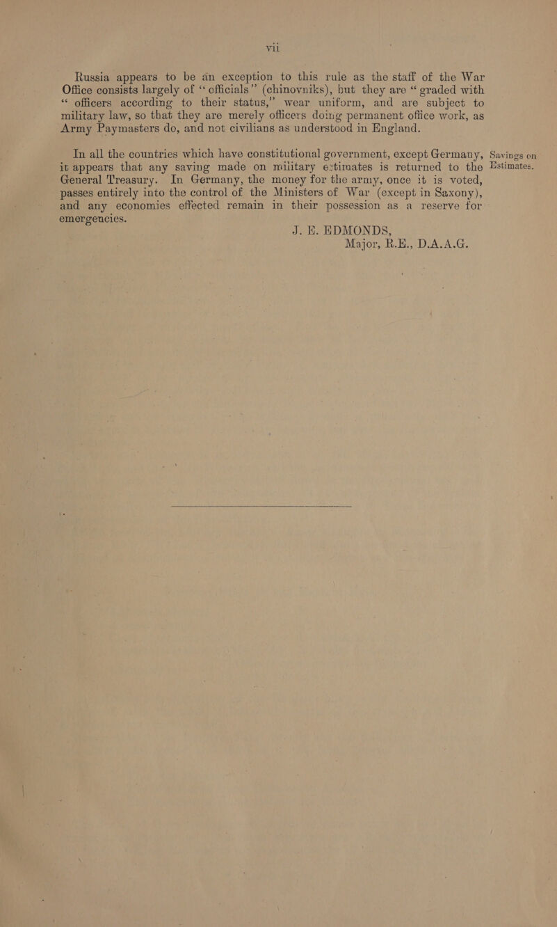 Vil Russia appears to be an exception to this rule as the staff of the War Office consists largely of ‘“ officials’”’ (chinovniks), but they are “ graded with ‘* officers according to their status,’ wear uniform, and are subject to military law, so that they are merely officers doing permanent office work, as Army Paymasters do, and not civilians as understood in England. In all the countries which have constitutional government, except Germany, Savings on it appears that any saving made on military extimates is returned to the Hstimates. General Treasury. In Germany, the money for the army, once it is voted, passes entirely into the control of the Ministers of War (except in Saxony), and any economies effected remain in their possession as a reserve for - emergencies. J. EH. EDMONDS, Major, R.E.,-D.A.A.G.