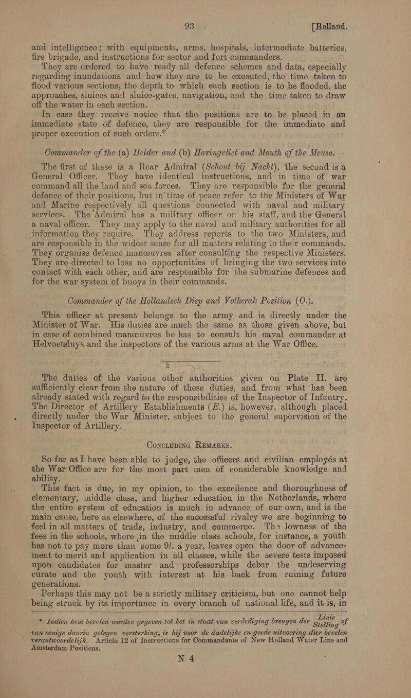 and intelligence; with equipments, arms, hospitals, intermediate batteries, fire brig oade, and ‘instructions for sector and fort commanders, . They are ordered to have ready all defence schemes and data, especially regarding inundations and how they are to. be executed, the time taken to flood various sections, the depth to which each section is to be flooded, the approaches, sluices and sluice-gates, navigation, and the time taken to draw off the water in each section. In case they receive notice that the positions are to. be placed in an immediate state of defence, they are responsible for the immediate and proper execution of such orders.* | Commander of the (a) Helder and (b) Haringvliet and Mouth of the Meuse. The first of these is a Rear Admiral (Schout bij Nacht), the second is a General Officer. They have identical instructions, and in time of’ war command all the land and sea forces. ‘They are responsible for the general defence of their positions, but in‘time of peace refer to the Ministers of War and Marine respectively all questions connected with naval and military services. The Admiral has a military officer on his staff, and the General a naval officer. They may apply to the naval and military authorities for all information they require. They address reports to the two Ministers, and are responsible in the widest sense for all matters relating to their commands. They organise defence manoeuvres after consulting the respective Ministers. They are directed to loss no opportunities of bringing the two services into contact with each other, and are responsible for the submarine defences and for the war system of buoys in their commands. Commander of the Hollandsch Diep and Volkerak Position (0O.). This officer at present belongs to the army and is directly under the Minister of War. His duties are much the same as those given above, but in case of combined manceuvres he has to consult his naval commander at Helvoetsluys and the inspectors of the various arms at the War Office. ‘&amp;, m The duties of the various other hathorties given on Plate II. are sufficiently clear from the nature of these duties, and from what has been already stated with regard to the responsibilities of the Inspector of Infantry. The Director of Artillery Kstablishments (/.) is, however, although placed directly under the War Minister, subject to the general supervision of the Inspector of Artillery. ConcLupING REMARKS. So far as I have been able to judge, the officers and civilian employés at the War Office are for the most part men of considerable knowledge and _ ability. This fact is due, in my opinion, to the excellence and thoroughness of elementary, middle class, and higher education in the Netherlands, where the entire system of education is much in advance of our own, and is the main cause, here as elsewhere, of the successful rivalry we are beginning to feel in all matters of trade, industry, and commerce. Th? lowness of the fees in the schools, where ‘in the middle class schools, for instance, a youth has not to pay more than some 91. a year, leaves open the door of advance- ment to merit and application in ail classes, while the severe tests imposed upon candidates for master and professorships debar the undeserving curate and the youth with interest at his back from ruining future generations. Perhaps this may not be a strictly military criticism, but one cannot help being struck by its importance in every branch of national life, and it is, in   a i ae hem bevelen worden gegeven tot het in staat van verdediging brengen der ain of van eenige daarin gelegen versterking, is hij voor de dadelijke en goede uitvoering dier bevelen verantwoordelijk. Article 12 of Instructions for Commandants of New Holland Waiter Line and Amsterdam Positions.