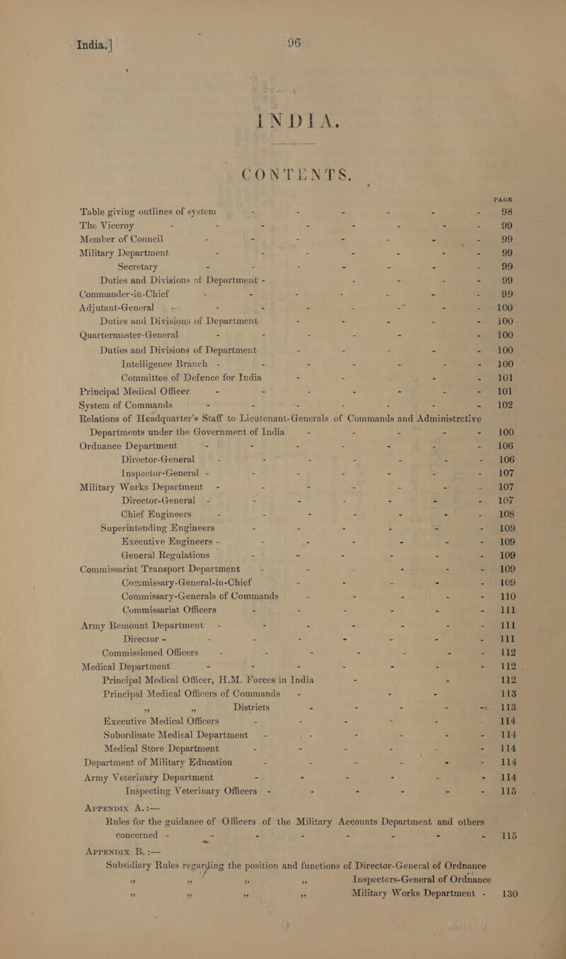 INDIA. CONTENTS, PAGE Table giving outlines of systera - - : ate ; _ 98 The Viceroy - - - - 7. ? . 99 Member of Council - - - ~ ‘ an rae 99 Military Department - - - = = : - 99 Secretary - ‘ - ~ &lt; : 99 Duties and Divisions of Department - a ' : E : 99 Commander-in-Chief - - = . 4 sy : 99 Adjutant-General © - - - : 4 2 OR Duties and Divisions of Department - - = i Gos Quartermaster-General - - : 4 = ul eeOO Duties and Divisions of Department : S f 4 - 100 Intelligence Branch - - = z . : 3M) Committee of Defence for India - ; is Se ae 6) | Principal Medical Officer - - : 2 2 4 &gt; AT System of Commands - ‘ 4 k : “ ane Relations of Headquatter’s Staff to Lieutenant-Generals of Commands and eee Departments under the Government of India = 4 4 = . 100 Ordnance Department - i - 4 n a Es a ate Director-General . - 5 ne ‘ “a - 106 Inspector-General - - - - + : fo haa Military Works Department - :s - ‘ : a | POS Director-General = - - o s ‘ ts i as Ve Chief Engineers - - - - - i penal Superintending Engineers - : - - a4 — “ae Executive Engineers - - E ~ = a - te AG General Regulations © - - - - - ~ day cD) - Commissariat Transport Department - - ss - . ~ +109 Commissary-General-in-Chief : : “ % 2 £69 Commissary-Generals of Commands z - : - \ VS Commissariat Officers s 5 : 2 | Sas Army Remount Department = - 24 5 c E a ar Director - = 2 - - e e 5 lll Commissioned Officers 2 2 é, 2 e . ae Medical Department, ~ - : u : f ey eee Principal Medical Officer, H.M. Forces in India E - So gla Principal Medical Officers of Commands ~ - “ ; as ns  Districts - - - ‘ -9. 118 Executive Medical Officers - - - - - 74 Subordinate Medical Department — - ee - - - - 114 Medical Store Department E - . Ne Seah Ys Department of Military Education 2 E a 7 =) ain 5 114 Army Veterinary Department - - - « &gt; sate Inspecting Veterinary Officers - - - - - =i LS ApPENDIXx A.: Rules for the guidance of Officers of the Military Accounts Départchee and others eoncerned - a - - - - - ihe, 0) Aprrenpix B, :— Subsidiary Raies regarding the position and functions of Director-General of Ordnance eA ‘ - ; Inspectors-General of Ordnance is bo 7 m Military Works Department - 130