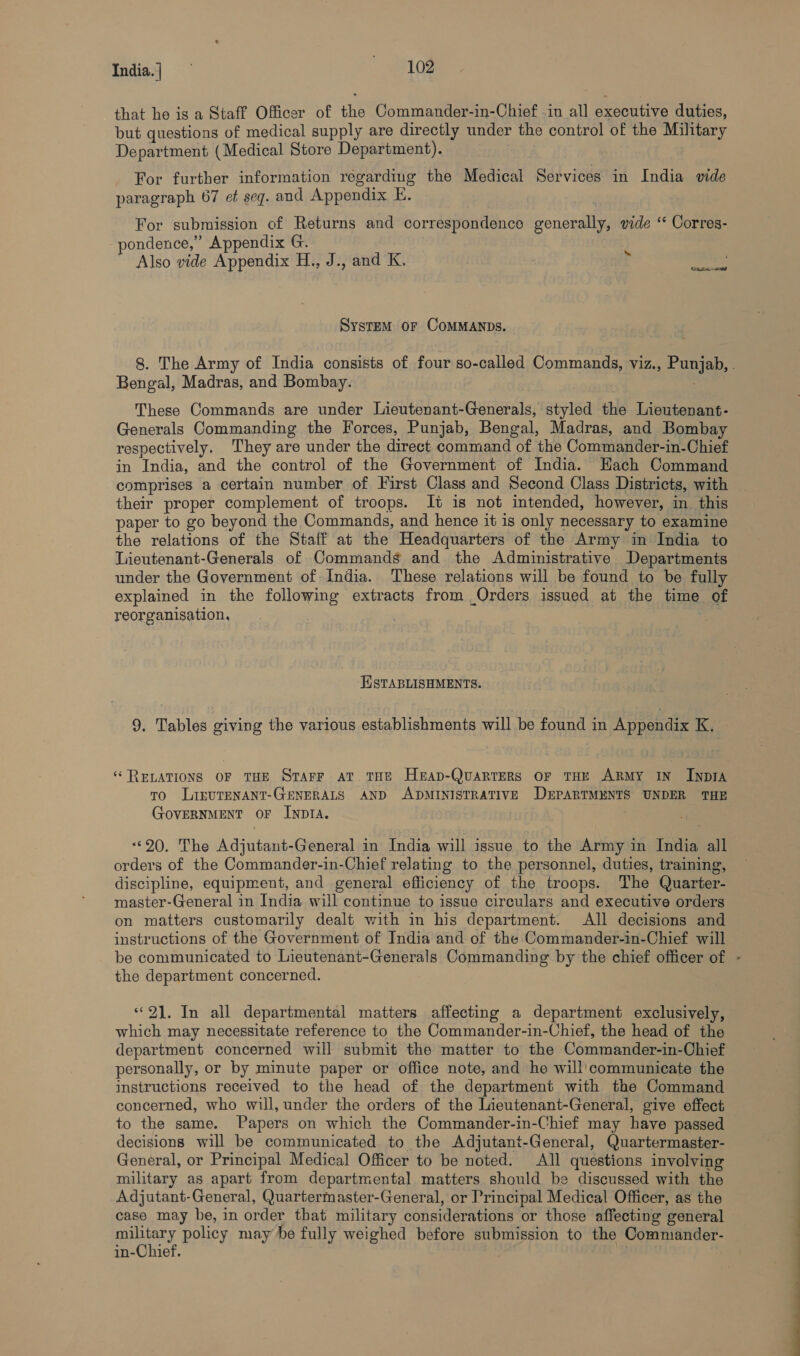 India.] we l0g that he is a Staff Officer of the Commander-in-Chief .in all executive duties, but questions of medical supply are directly under the control of the Military Department (Medical Store Department). For further information regarding the Medical Services in India vide paragraph 67 et seq. and Appendix E. For submission of Returns and correspondence generally, vide “ Corres- pondence,” Appendix G. Also vide Appendix H., J., and K. ‘ System oF COMMANDS. 8. The Army of India consists of four so-called Commands, viz., Punjab, . Bengal, Madras, and Bombay. . These Commands are under Lieutenant-Generals, styled the Lieutenant- Generals Commanding the Forces, Punjab, Bengal, Madras, and Bombay respectively. They are under the direct command of the Commander-in-Chief in India, and the control of the Government of India. Each Command comprises a certain number of First Class and Second Class Districts, with their proper complement of troops. It is not intended, however, in. this paper to go beyond the Commands, and hence it is only necessary to examine the relations of the Staff at the Headquarters of the Army in India to Lieutenant-Generals of Commands and the Administrative Departments under the Government of India. These relations will be found to be fully explained in the following extracts from Orders issued at the time of reorganisation, , ESTABLISHMENTS. 9. Tables giving the various establishments will be found in Appendix K. ‘‘ RELATIONS OF THE Starr av. THE Herap-Quarters or THE ARMY IN INDIA To LIEUTENANT-GENERALS AND ADMINISTRATIVE DEPARTMENTS UNDER THE GovERNMENT OF INDIA. “20. The Adjutant-General in India will issue to the Army in India all. orders of the Commander-in-Chief relating to the personnel, duties, training, discipline, equipment, and general efficiency of the troops. The Quarter- master-General in India will continue to issue circulars and executive orders on matters customarily dealt with in his department. All decisions and instructions of the Government of India and of the Commander-in-Chief will be communicated to Lieutenant-Generals Commanding by the chief officer of - the department concerned. “21. In all departmental matters affecting a department exclusively, which may necessitate reference to the Commander-in-Chief, the head of the department concerned will submit the matter to the Commander-in-Chief personally, or by minute paper or office note, and he will'communicate the instructions received to the head of the department with the Command concerned, who will, under the orders of the Iieutenant-General, give effect to the same. Papers on which the Commander-in-Chief may have passed decisions will be communicated to the Adjutant-General, Quartermaster- General, or Principal Medical Officer to be noted. All questions involving military as apart from departmental matters should be discussed with the Adjutant-General, Quartermaster-General, or Principal Medical Officer, as the case may be, in order that military considerations or those affecting general ps policy may be fully weighed before submission to the Commander- in-Chief.