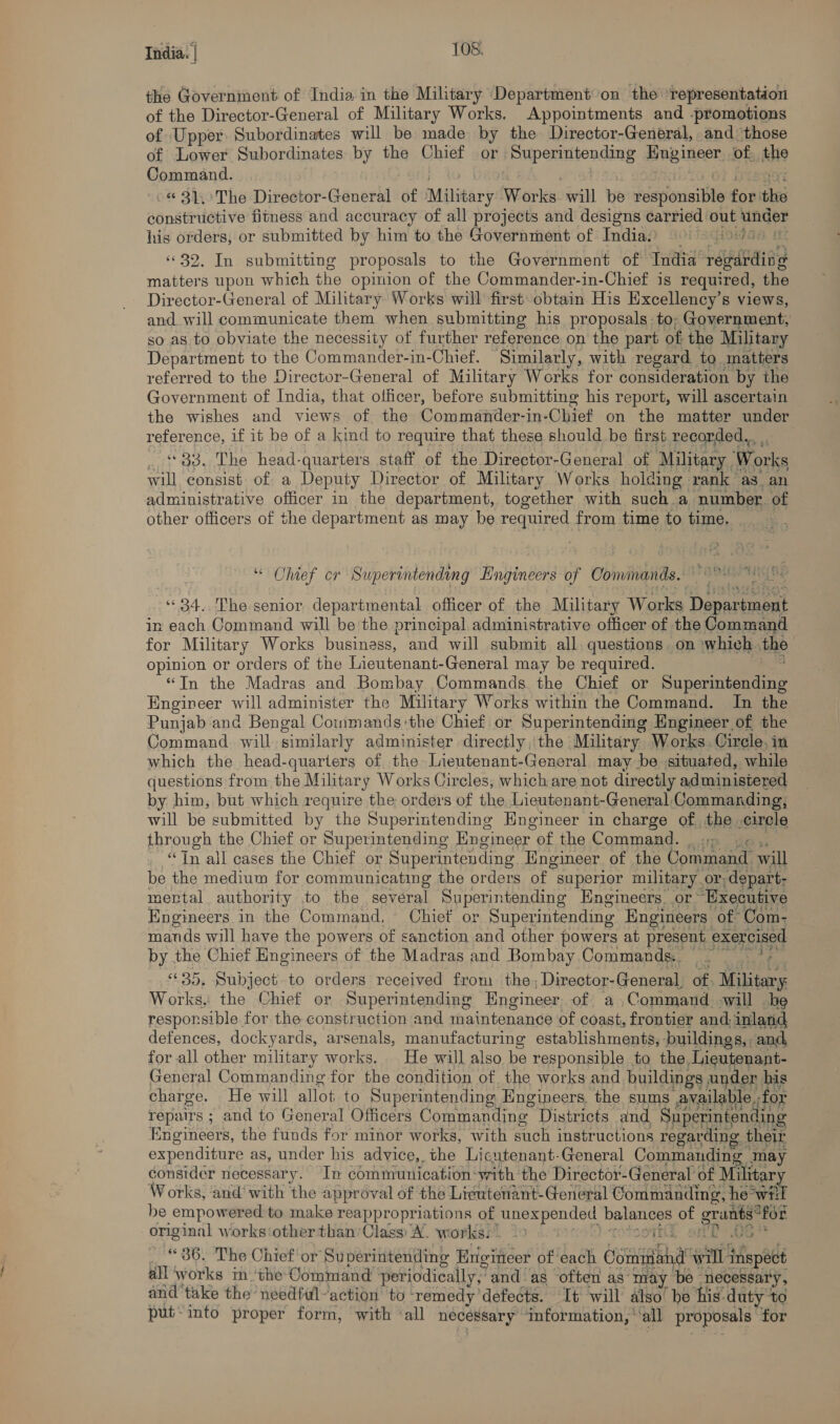 the Government of India in the Military Department on the representation of the Director-General of Military Works. Appointments and -promotions of Upper. Subordinates will be made by the Director-General, and ‘those of Lower Subordinates by the Chief or iHupenmtending pauiieen of. the Command. -. © 31.)/The Director-General of Military Works: will be respionsitite for the constructive fitness and accuracy of all Dae and designs carried out under his orders, or submitted by him to the Government of Indias) (9) 5745 5 ‘32. In submitting proposals to the Government of ‘India’ Sateen matters upon which the opinion of the Commander-in-Chief is required, the Director-General of Military: Works will first obtain His Excellency’s views, and. will communicate them when submitting his proposals:to, Government, so. as to obviate the necessity of further reference on the part of the Military Department to the Commander-in- -Chief. ‘Similarly, with regard, to matters referred to the Director-General of Military Works for consideration by the Government of India, that officer, before submitting his report, will ascertain the wishes and views of the Commander-in-Chief on the matter under reference, if it be of a kind to require that these should be first recorded., _ ‘33. The head-quarters staff of the Director-General of Military Works will consist. of a Deputy Director of Military Works holding rank as. an administrative officer in the department, together with such a number. of other officers of the department as may be required from time to time. “ Ohief cr Superintending Engineers of Commands. Vy APE IR SE “34. The senior departmental officer of the Military Works Denerieet in each Command will be the principal administrative officer of the Command for Military Works business, and will submit all questions on \which. the opinion or orders of the Lieutenant-General may be required. “Tn the Madras and Bombay Commands the Chief or Superintending Engineer will administer the Military Works within the Command. In the Punjab and Bengal Commands:the Chief or Superintending Engineer of the Command will similarly administer directly.'the Military Works. Circle, in which the head-quarters of the Lieutenant-General may be situated, while questions from the Military Works Circles; which are not directly administered by him, but which require the orders of the Lieutenant-General Commanding, will be submitted by the Superintending Hngineer in charge of the circle through the Chief or Superintending Engineer’ of the Command. | ;, “Tn all cases the Chief or Superintending Engineer of the Command. will be the medium for communicating the orders of | superior military or, -depart- mertal authority to the several Superintending Engineers. or~ ‘Executive Engineers. in the Command, Chief or Superintending Engineers of Com- mands will have the powers of sanction and other powers at present exercised by the Chief Engineers of the Madras and Bombay Commands. ~ ; 6635, Subject. to orders received iat the - Director-General of Military Works, the Chief or Superintending Engineer. of a .Command will be responsible for the construction and thaintenande of coast, frontier and: inland defences, dockyards, arsenals, manufacturing establishments, : buildings, . and for all other military works. He will also be responsible to the, Lieutenant- General Commanding for the condition of the works and buildings under au charge. He will allot to Superintending Engineers. the sums available, for repairs ; and to General Officers Commanding Districts and Superintending Engineers, the funds for minor works, with such instructions regarding their expenditure as, under his advice,.the Licutenant-General Commanding may consider necessary. In communication-with the Director-General of Mie Works, and’ with the approval of the Lieutenant-General Commanding, he° SaET be empowered to make reappropriations of -unexpended balances a ci “for. original works otherthan’Class A. works:. 99 © it 06} ._ «36. The Chief or Superintending Hrigitteer of each crsiagg hat itl inspect all works im ‘the Command periodically,” and as often as may be necessary, and'take the needful-action to remedy defects. It will also’ be his. duty to put-into proper form, with ‘all necessary ‘Information, ’ all proposals: for