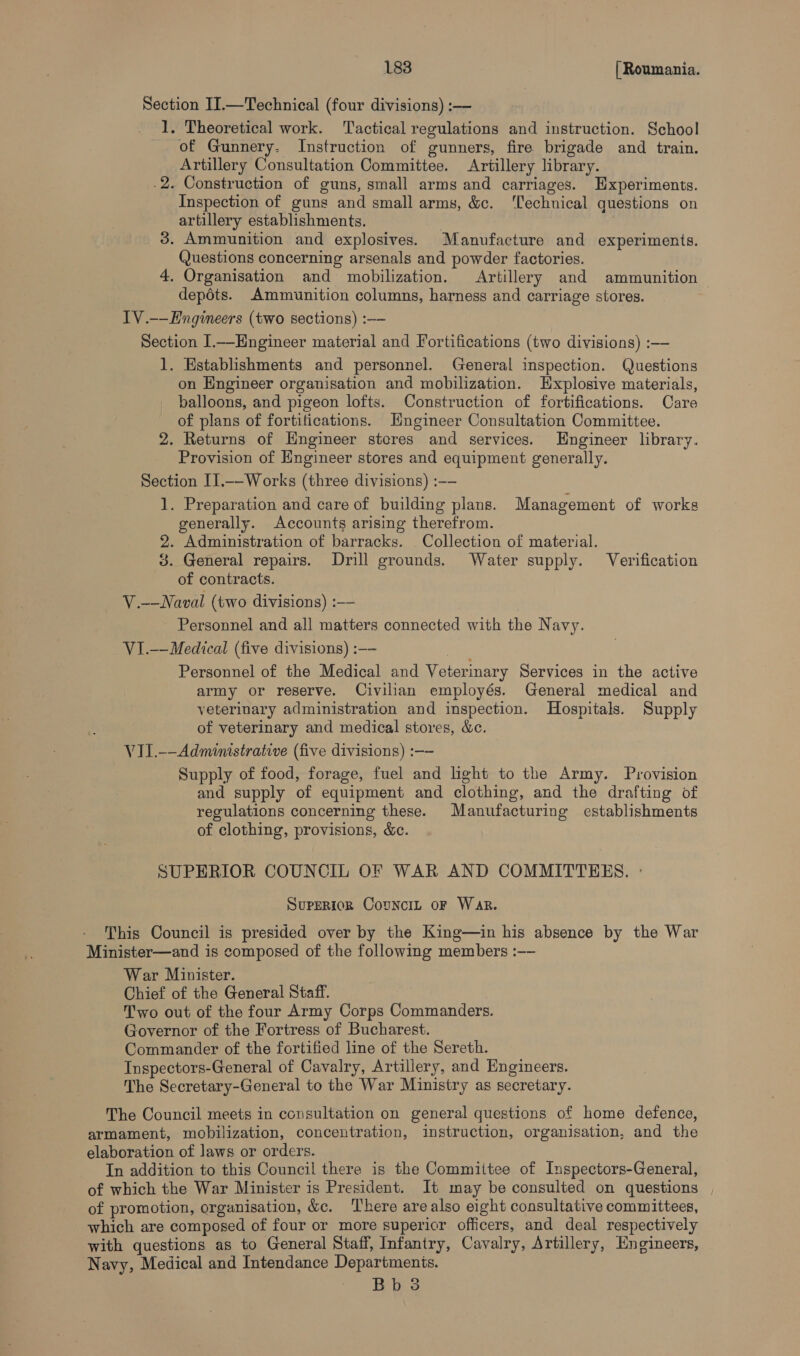 Section II.—Technical (four divisions) :——- _ J. Theoretical work. ‘Tactical regulations and instruction. School of Gunnery. Instruction of gunners, fire brigade and train. Artillery Consultation Committee. Artillery library. .2. Construction of guns, small arms and carriages. Experiments. Inspection of guns and small arms, &amp;c. ‘Technical questions on artillery establishments. 7 3. Ammunition and explosives. Manufacture and experiments. Questions concerning arsenals and powder factories. 4, Organisation and mobilization. Artillery and ammunition depots. Ammunition columns, harness and carriage stores. 7 TV .-—EHngineers (two sections) :—- Section I.—Engineer material and Fortifications (two divisions) :—— 1. Establishments and personnel. General inspection. Questions on Engineer organisation and mobilization. Explosive materials, balloons, and pigeon lofts. Construction of fortifications. Care of plans of fortifications. Engineer Consultation Committee. 2. Returns of Engineer steres and services. Engineer library. Provision of Engineer stores and equipment generally. Section II1.—-Works (three divisions) :-— 1. Preparation and care of building plans. Management of works generally. Accounts arising therefrom. 2. Administration of barracks. Collection of material. 3. General repairs. Drill grounds. Water supply. Verification of contracts. V.-—Naval (two divisions) :—— Personnel and all matters connected with the Navy. VI.--Medical (five divisions) :—- Personnel of the Medical and Veterinary Services in the active army or reserve. Civilian employés. General medical and veterinary administration and inspection. Hospitals. Supply of veterinary and medical stores, &amp;c. VII.—-Administrative (five divisions) :—- Supply of food, forage, fuel and light to the Army. Provision and supply of equipment and clothing, and the drafting of regulations concerning these. Manufacturing establishments of clothing, provisions, &amp;c. SUPERIOR COUNCIL OF WAR AND COMMITTEES. : Superiok CouNncIL oF War. This Council is presided over by the King—in his absence by the War Minister—and is composed of the following members :—- War Minister. Chief of the General Staff. Two out of the four Army Corps Commanders. Governor of the Fortress of Bucharest. Commander of the fortified line of the Sereth. Inspectors-General of Cavalry, Artillery, and Engineers. The Secretary-General to the War Ministry as secretary. The Council meets in consultation on general questions of home defence, armament, mobilization, concentration, instruction, organisation, and the elaboration of laws or orders. In addition to this Council there is the Committee of Inspectors-General, of which the War Minister is President. It may be consulted on questions of promotion, organisation, &amp;c. There are also eight consultative committees, which are composed of four or more supericr officers, and deal respectively with questions as to General Staff, Infantry, Cavalry, Artillery, Engineers, Navy, Medical and Intendance Departmenis.