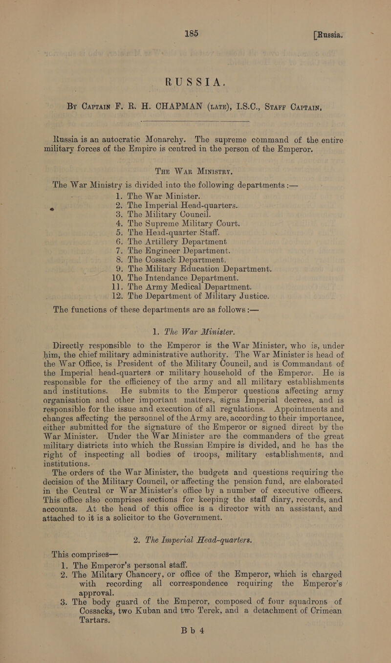 RUSS TA. By Captain F, R. H. CHAPMAN (ate), I.8.C., Starr Caprtarn,  Russia is an autocratic Monarchy. The supreme command of the entire. military forces of the Hmpire is centred in the person of the Emperor. THe War Ministry. The War Ministry is divided into the following departments :— . The War Minister. . The Imperial Head-quarters. . The Military Council. . The Supreme Military Court. ‘The Head-quarter Staff. . The Artillery Department . The Engineer Department. . The Cossack Department. . The Military Hducation Department. 10. The Intendance Department. 11. The Army Medical Department. 12. The Department of Military Justice. CONBAPwWNe _ The functions of these departments are as follows :— 1. The War Minister. Directly responsible to the Emperor is the War Minister, who is, under him, the chief military administrative authority. The War Minister is head of the War Office, is President of the Military Council, and is Commandant of the Imperial head-quarters or military household of the Emperor. He is responsible for the efficiency of the army and all military establishments and institutions. He submits to the Emperor questions affecting army organisation and other important matters, signs Imperial decrees, and is responsible for the issue and execution of all regulations. Appointments and changes affecting the personnel of the Army are, according to their importance, either submitted for the signature of the Emperor or signed direct by the War Minister. Under the War Minister are the commanders of the great military districts into which the Russian Empire is divided, and he has the right of inspecting all bodies of troops, military establishments, and institutions. The orders of the War Minister, the budgets and questions requiring the decision of the Military Council, or affecting the pension fund, are elaborated in the Central or War Minister’s office by a number of executive officers. This office also comprises sections for keeping the staff diary, records, and accounts. Ai the head of this office is a director with an assistant, and attached to it is a solicitor to the Government. 2. The Imperial Head-quarters. This comprises— 1. The Emperor’s personal staff. 2. The Military Chancery, or office of the Emperor, which is charged with recording all correspondence requiring the Hmperor’s approval. 3. The body guard of the Hmperor, composed of four squadrons of Cossacks, two Kuban and two Terek, and a detachment of Crimean Tartars.