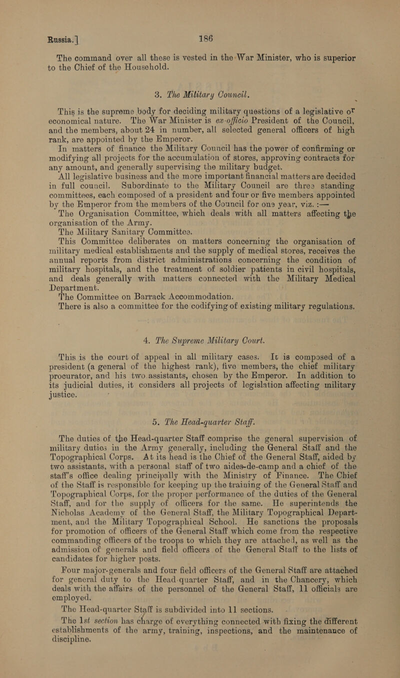 The command over all these is vested in the: War Minister, who is superior to the Chief of the Household. 3. The Military Council. This is the supreme body for deciding military questions of a legislative o? economical nature. The War Minister is ex-officio President of the Council, and the members, about 24 in number, all selected general officers of high rank, are appointed by the Emperor. In matters of finance the Military Council has the power of confirming or modifying all projects for the accumulation of stores, approving contracts for any amount, and generally supervising the military budget. All legislative business and the more important financial matters are decided in full council. Subordinate to the Military Council are threa standing committees, each composed of a president and four or five members appointed by the Emperor from the members of the Council for one year, viz. :— The Organisation Committee, which deals with all matters affecting the organisation of the Army. The Military Sanitary Committes. This Committee deliberates on matters concerning the organisation of military medical establishments and the supply of medical stores, receives the annual reports from district administrations concerning the condition of military hospitals, and the treatment of soldier patients in civil hospitals, and deals generally with matters connected with the Military Medical Department. The Committee on Barrack Accommodation. There is also a committee for the codifying of existing military regulations. 4. The Supreme Military Court. This is the court of appeal in all military cases. It is composed of a president (a general of the highest rank), five members, the chief military procurator, and his two assistants, chosen by the Emperor. In addition to its judicial duties, it considers all projects of legislation affecting military justice. 5. The Head-quarter Staff. The duties of the Head-quarter Staff comprise the general supervision of military duties in the Army generally, including the General Staff and the Topographical Corps. At its head is the Chief of the General Staff, aided by two assistants, with a personal staff of two aides-de-camp and a chief of the staff's office dealing principally with the Ministry of Finance. The Chief of the Staff is responsible for keeping up the training of the General Staff and Topographical Corps, for the proper performance of the duties of the General Staff, and for the supply of officers for the same. He superintends the Nicholas Academy of the General Staff, the Military Topographical Depart- ment, and the Military Topographical School. He sanctions the proposals for promotion of officers of the General Staff which come from the respective commanding officers of the troops to which they are attached, as well as the admission of generals and field officers of the General Staff to the lists of candidates for higher posts. Four major-generals and four field officers of the General Staff are attached — for general duty to the Head-quarter Staff, and in the Chancery, which deals with the affairs of the personnel of the General Staff, 11 officials are employed. The Head-quarter Staff is subdivided into 11 sections. The Ist section has char ‘ge of everything connected with fixing the different establishments of the army, training, inspections, and the maintenance of discipline.