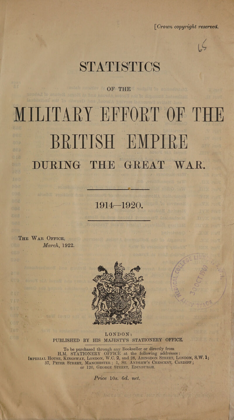 [Crown copyright reserved. i he STATISTICS OF THE MILITARY KRFORT OF THE BRITISH EMPIRE: DURING THE GREAT WAR.  1914—1920. THe War OFFICE, March, 1922.   To be purchased through any Bookseller or directly from H.M. STATIONERY OFFICE at the following addresses : ImperIAL Housz, Kinesway, Lonpon, W.C. 2, and 28, ABINGDON STREET, Lonpon, 8,W. 1; 37, Perer STREET, MANCHESTER; 1, ST. ANDREW'S CRESCENT, CARDIFF ; or 120, GEORGE STREET, EDINBURGH.  Price 10s. 6d. net.