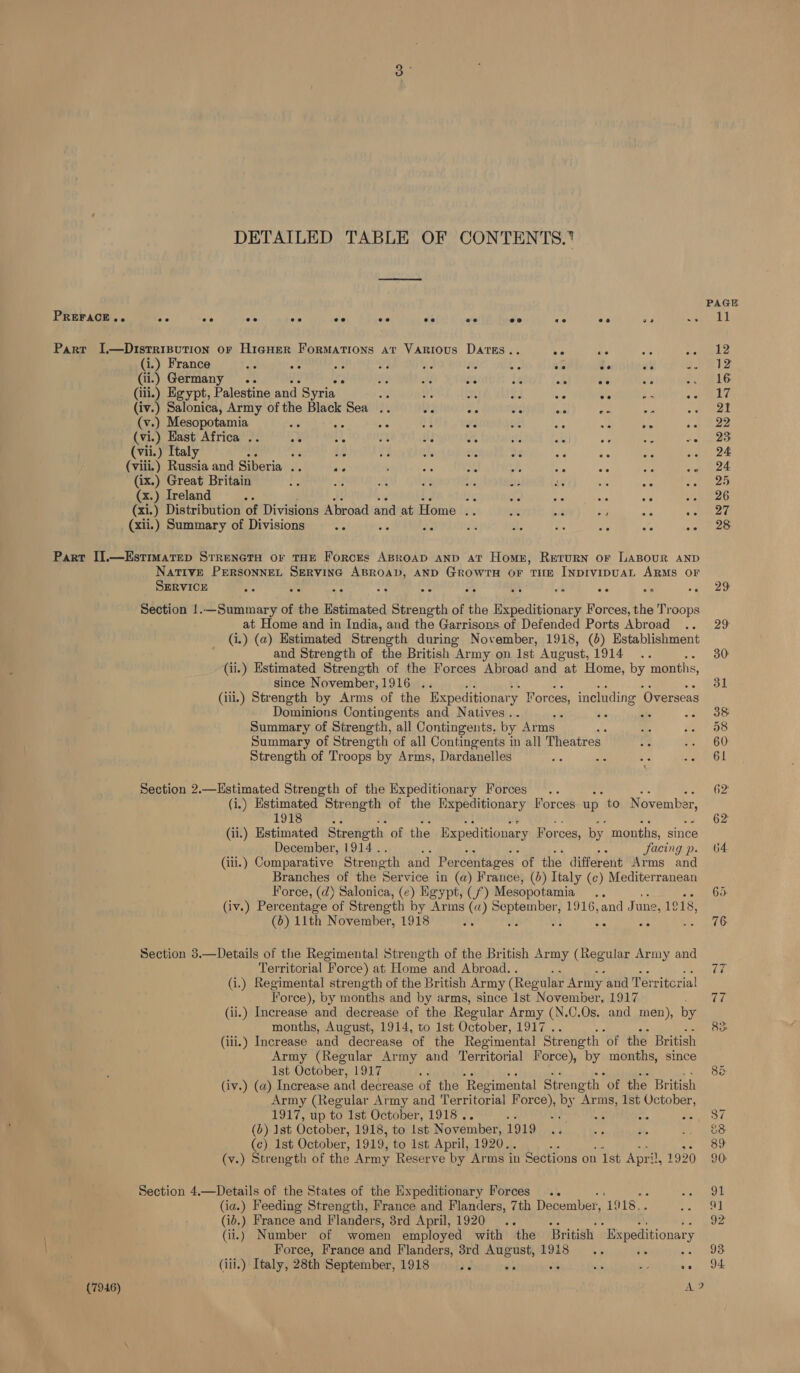 DETAILED TABLE OF CONTENTS. PAGE PREFACE.. ee ee eo ee ee ee ee ve ee ae ee ae 2Le ih Parr I.—Disrrisution or HigHer Formations at Various Darss.. Ne Bic: Be ie (i.) France AG BL : at F ae ata Se ay ee (ii.) Germany .. ne BY add ue if oe we ete OLS: (iii.) Egypt, Palestine and Syria a at ate by. 36 ate ee Be HUY (iv.) Salonica, Army of the Black Sea .. Se me ate as ae Ae Ae be Al (v.) Mesopotamia a : Ae if ee me se “ie ee 2 ee (vi.) Hast Africa .. +e oe a the : BF ole oe 5 ve 23 (vii.) Italy oe vs ie Ms iS; or +e ae ae bg oro 1 DK (viii.) Russia and Siberia .. AP : * ah xe : ae oe ea HOE (ix.) Great Britain z of x vs Se at ce ke bf toh es (x.) Ireland AP ie ee ae ale oe ee ae (xi.) Distribution of Divisions Abroad and at Home a ey ae Aye He gin. ae (xii.) Summary of Divisions ae avs ae es al. os oe ee -- 28 Part II.—Estimatep StrenetH or THE ForcEs ABroap anp at Homer, Return or LaBour AND Native PERSONNEL SERVING pela AND GROWTH OF THE INDIVIDUAL ARMS OF SERVICE ve Be Fs : bc, : A vn xe sts Ar AS, Section !.—Summary of the Estimated Strength of the Expeditionary Forces, the Troops at Home and in India, and the Garrisons of Defended Ports Abroad .. 29 (i.) (a) Estimated Strength during November, 1918, (6) Establishment and Strength of the British Army on Ist August, UOT ees 30: (ii.) Estimated Strength of the Forces Abroad and at Home, by months, since November,1916 .. 31 (ili.) Strength by Arms of the Expeditionar y Forces ineluding ‘Overseas Dominions Contingents and Natives. ap 38 Summary of Strength, all Contingents. by Arms are 59 pet Weis’ Summary of Strength of all Contingents in all Theatres ss e2\.) 60 Strength of Troops by Arms, Dardanelles ae are af sae Ot Section 2.—Hstimated Strength of the Expeditionary Forces .. 62 (i.) Estimated Strength of the Expeditionary Forces up to November, 1918 62 (ii.) Estimated Strength of the Expeditionary Forces, by months, since December, 1914 . facing p. 4 (iii.) Comparative Streneth and Percentages of the different Arms and Branches of the Service in (a) France, (0) Italy (¢) Mediterranean Force, (d) Salonica, (¢) Egypt, (f°) Mesopotamia... 65 (iv.) Percentage of Strength by Arms (a) eaaare tau 1916,and June, 1918, (6) 11th November, 1918 sc ; ae ° 76 Section 3.—Details of the Regimental Strength of the British Army (Regular Army and Territorial Force) at Home and Abroad. . 77 (i.) Regimental strength of the British Army (Regular Army and Territcrial Force), by months and by arms, since Ist November, 1917 77 (ii.) Increase and decrease of the Regular Army (N.C.Os. and men), by months, August, 1914, to 1st October, 1917 .. ; 83. (ili.) Increase and decrease of the Regimental Strength of the British Army (Regular Army and Territorial Force), by months, since 1st October, 1917 ay 88 (iv.) (a) Increase and decrease of the ‘Regimental Strength “of the British Army (Regular Army and Territorial Force), by fea 1st eae: 1917, up to 1st October, 1918. ae 5a, j 37 (b) 1st October, 1918, to Ist November, LODO) cd ae a, oan ere, (¢) 1st October, 1919, to ist April, 1920. : 89 (v.) Strength of the Army Reserve by Arms i in Sections on 1st April, 1920 9 Section 4.—Details of the States of the Expeditionary Forces .. Greet! (ia.) Feeding Strength, France and Flanders, 7th December, ‘1918... Pee nel (id.) France and Flanders, 3rd April, 1920 .. 92 (ii.) Number of women employed with the British Bxpeditionar; y Force, France and Flanders, 8rd August, 1918 .. 93. (iii.) Italy, 28th September, 1918 he Ji i By sor SEE (7946) ae