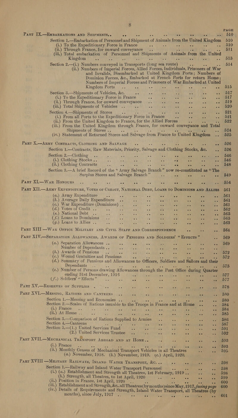 Part [X.—EmpBarKATIONS AND SHIPMENTS, « oe ee .- ee +e oe oe Section 1.—KEmbarkation of Personnel and Shipment of Animals from the United Kingdom (i.) To the Expeditionary Force in France a ha ae &lt;4 (ii.) Through France, for onward conveyance. (iii.) Total ‘embarkation of Personnel and Shipments of Animals from the United Kingdom Ae Ae ay a te Sic Li nie ae Section 2.—(i.) Numbers conveyed in Transports (long sea route) 3: (ii.) Numbers of Imperial Forces, Allied Forces, Individuals, Prisoners of War and Invalids, Disembarked at United Kingdom Ports ; Numbers of Dominion Forces, &amp;c., Hmbarked at French Ports for return Home; oe oe ee Kingdom Ports... : Section 3.—Shipments of Vehicles, &amp;c. ae ve oe ae: 3 pe * (i.) To the Expeditionary Force in France ce te ne A ee : (ii.) Through France, for onward conveyance .. Be ote te be oe (ili.) ‘Total Shipments of Vehicles JE Bc ie ay) ee ae ee Section 4.—Shipments of Stores ae oe Ac St 54 (i.) From all Ports to the Expeditionary Force i in 1 France ws 4c Ax oye (ii.) From the United Kingdom to France, for the Allied Forces (iii.) From the United Kingdom through France, for onward conveyance and Total Shipments of Stores .. (iv.) Statement of Returned Stores and Salvage from France to United Kingdom Parr X,—Army Contracts, CLOTHING AND SALVAGE a Ac Ae Section 1.—Contracts, Raw Materials, Priority, Svace waa Clothing Stocks, ke. 5 Section 2.—Clothing .. a a, ays es ME ee ee tae oteoa = i.) Clothing Stocks . or. ae 4 oe oe ve a “5 ae (ii.) Clothing Contracts as oe oe oe Ps ee Section 3.—A brief Record of the “ Army eee. Branch” ” now re-constituted as “ The Surplus Stores and Salvage Branch” a: 45 Ble So ee Part XIl.—War Honours .. ote fe - ee is os ee ar ee Pes Part XIJ.—Army Expenvirure, Vores or Crevit, Natrona Desr, Loans TO DoMINIONS AND ALLIES (a.) Army Expenditure ote 5 on aD oe ee o. se &lt;s (b.) Average Daily Expenditure .. me die 6 Ae se ste (c.) War Expenditure (Dominions) .. ms oe ai as as ore aN (d.) Votes of Credit .. ot te ae fie es $5 : an mis (e.) National Debt .. ae a ah 5S ae oe kG 50 58 (f.) Loans to Dominions .. aig oe ig ne! a oe ae &lt; (g-) Loans to Allies .. re ae se te che SG we ae Parr XII] —War Orrice Minirary anp Crvi Starr AND CORRESPONDENCE 50 46 Sor Part XIV.—SeParation ALLOWANCES, AWARDS OF PENSIONS AND Soipiers’ “ Errxects ” nee (a.) Separation Allowances .. a: 56 te Be Big ve ve ore Number of Dependants .. ee ee ie ae ee 58 oe a (o.) Awards of Pensions .. ak a sie ae ere 40 *e (c.) Wound Gratuities and Pensions Fy (d. 5 Summary of Pensions and Allowances ‘to Officers, Soldiers and Sailors and their Dependants (e.) Number of Persons drawing Allowances through the Post Office | during ‘Quarter ending 31st December, 1918 a 7 fs oe 45 ate ae Ge) Soldiers” “* Hiffects ” ge S ote 58 56 36 wie .° be Part XV.—ResERVES or Suppuirs . Ae oe a Ao a Sie 35 Abs a Part XVI.—Messine, Rarrons anp CANTEENS .. Be fe ae Ae she Sie Section 1—Messing and Economies .. ote ae oe 50 oe me Section 2.—Scales of Rations issuable to the Troops in France and at Home .. ae (i.) France .. 3 Ae éf a ws o- a OP he eae s (ii.) At Home .. aes ar : ote ¥ + a6 Je se Section 3.—Cumparison of R atte Supplied % Armies : Section 4,—Canteens bh ie AF ee ee oe Section 5.—(1.) United Services Fund 0 bc ae 5 ae 5c (2.) United Services Trustee .. BS Sc oi a ee Part XVI.—Mecuanicat TRANsPorT ABRoAD AND av Home.. ae re i. oe Be (i.) France .. we is (ii.) Monthly Census of Mechanical ‘Transport Vehicles in all Theatres - es sia (a.) November, 1918. (b.) November, 1919. (¢.) April, 1920. Part XVIII —Minirary Rainways, Inrann Water Transport, &amp;c. . pe opens s at Section 1.—Railway and Inland Water Transport Peindet oe an (i.) (a.) Establishment and Strength all Theatres, Ist February, 1919. : ae as (0.) Strength, all Theatres, to 1st April, 1920 me 30 3c ae (ii.) Position in France, ist April, 1920 3k: (iu.) Establishment and Strength, &amp;c.,all ECONO cy. facing page (iv.) Details of Requirements and Strength, Inland Water Transport, all Theatres (by mouths), since July, 1917 .. =i v2 se ve ig aid ee PAGE 510 510 510 511 513. 514 515 517 517 519 520: 521 521 522: 524 525. 526 526- 546. 546: 548 549 554 561 561 561 561. 562 563 563. 563 564 569 569 572 572 573 a77 577 578 580 580 584 584 585 586 587 591 592 593 593. 595 598 598 598 599 600 600 601