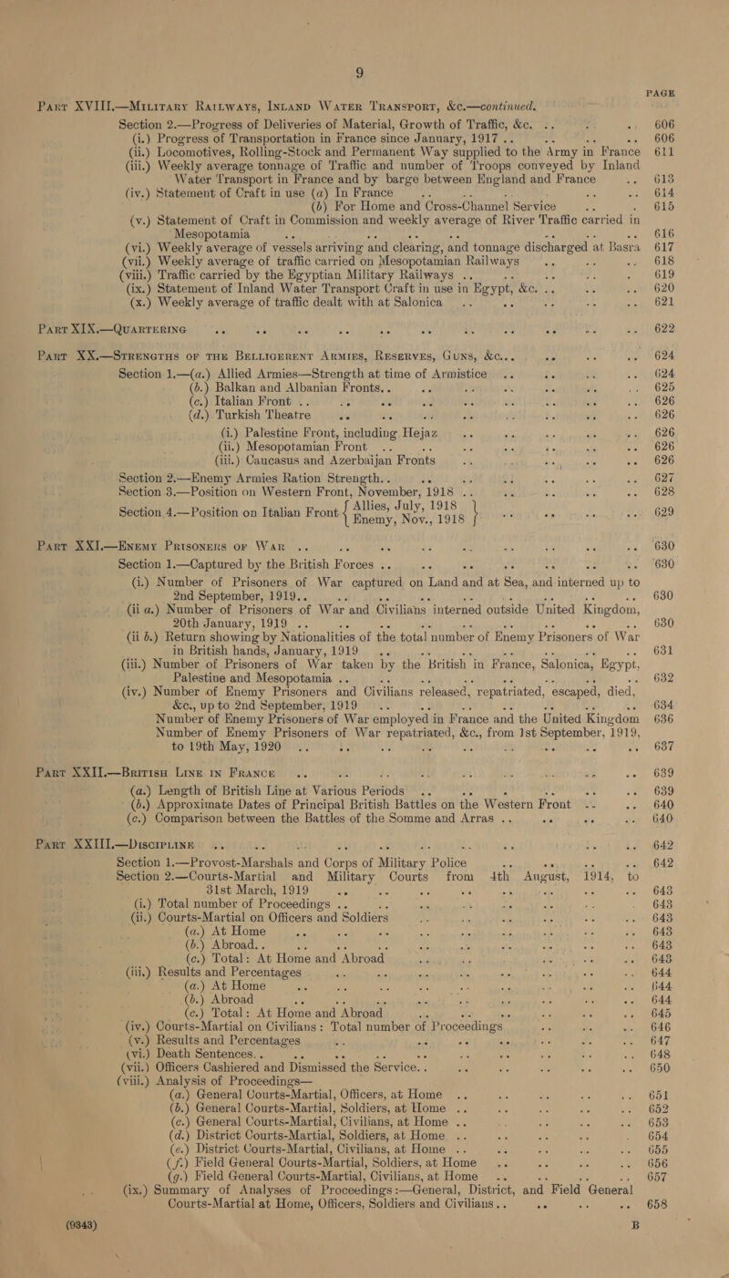 a PAGE Parr XVIIT.—Miritary Raritways, Intanp Water Transport, &amp;¢.—continued. Section 2.—Progress of Deliveries of Material, Growth of Traffic, &amp;c. 606 (i.) Progress of Transportation in France since January, 1917 . 606 (ii.) Locomotives, Rolling-Stock and Permanent Way supplied to the Army it in France 611 (iii.) Weekly average tonnage of Traffic and number of ‘lroops conveyed by Inland Water Transport i in France and by barge between Nngland and France 613 (iv.) Statement of Craft in use (a) In France be 614 (6) For Home and Cross-Channel Ser vice ‘ 615 (v.) Statement of Craft in Commission and weekly average of River Traffic carried in Mesopotamia ot 616 (vi.) Weekly average of vessels arriving and clearing, and tonnage discharged at Basra 617 (vii.) Weekly average of traffic carried on Mesopotamian Railways : ww 6s (vili.) Traffic carried by the Egyptian Military Railways .. ae 619 (ix.) Statement of Inland Water Transport Craft in use in Bgypt, CH es 620 (x.) Weekly average of traffic dealt with at Salonica : 621 Parr XI X.—QuARTERING We 23 ute ate he she oh, a a ae 622 Part XX.—Srrenerus or THE BELLIGERENT ARMIES, RESERVES, GuNS, &amp;G.. ae 624 Section 1.—(a.) Allied Armies—Strength at time of Armistice .. is 624 (6.) Balkan and Albanian Fronts. . , a ae 625 (c.) Italian Front .. oy ws 626 (d.) Turkish Theatre ae 626 (i.) Palestine Front, ae Haig 626 Gi.) Mesopotamian Front 626 (iii.) Caucasus and Azerbaijan Fr onts 626 Section 2.—Enemy Armies Ration Strength. . tc 627 Section 3.—Position on Western Front, November, 1918 ‘fe 628 Section 4.—Position on Italian Front f ee 8 \ 629 Part XXJ.—Enemy Prisoners or War Ac 630 Section 1.—Captured by the British Pores ce : : : : ~- 630 (i.) Number of Prisoners of War captured on ee ei at ey a 4b Ree up to 2nd September, 1919.. : 630 (ii a.) Number of Prisoners of War and Civilians interned outside United Kingdom, 20th January, 1919 : 630 (ii 6.) Return showing by Nationalities of the total ‘number of Enemy Prisoners of War in British hands, January, 1919 .. 631 (iii.) Number of Prisoners of War taken by the British in France, Salonica, Baypt Palestine and Mesopotamia .. 632 (iv.) Number of Enemy Prisoners and Civilians released, repatriated, escaped, died, &amp;c., up to 2nd September, 1919 634 Number of Enemy Prisoners of War employed i in France and the United King. dom 636 Number of Enemy Prisoners of War Be oa &amp;c., from 1st reer ‘1919, to 19th May, 1920... ie 3 % at : ne! we OOF Part XXIJ.—Bririsa Line in France .. i a4 Ate is ny 639 (a.) Length of British Line at Varic ious Periods a hk; 639 (d.) Approximate Dates of Principal British Battles on the Western Front as 640 (c.) Comparison between the Battles of the Somme and Arras .. ae Ae, 640 Parr XXIII.—Disoreuine .. ; 642 Section 1.—Provost- Marshals oa Paepe of Military Police is -. 642 Section 2.—Courts-Martial and Military Courts from ith August, 1914, to 31st March, 1919 ae me : re Be ; ae sfeumO49 (i.) Total number of Proceedings ae 643 ii.) Courts-Martial on Officers and Soldiers 643 (a.) At Home ; 648 (6.) Abroad. . 643 (c.) Total: At Home and Abroad 643 (iii.) Results and Percentages 644 (a.) At Home 044 .(6.) Abroad 644 (¢.) Total: At Home and Abroad 645 (iv.) Courts-Martial on Civilians: Total number of Proceedings — 646 (v.) Results and Percentages es m6 ae se 647 (vi.) Death Sentences. , 648 (vii.) Officers Cashiered and Dismissed the Service. 650 (yiii.) Analysis of Proceedings— (a.) General CVourts-Martial, Officers, at Home 651 (6.) General Courts-Martial, Soldiers, at Elome 652 (c.) General Courts-Martial, Civilians, at Home .. 653 (d.) District Courts-Martial, Soldiers, at Home 654 (e.) District Courts-Martial, Civilians, at Home 655 | (f.) Field General Courts-Martial, Soldiers, at Home 656 (g.) Field General Courts-Martial, Civilians, at Home .. 657 (ix.) Summary of Analyses of Proceedings :—General, District, and Field General Courts-Martial at Home, Officers, Soldiers and Civilians . ae Bf 658 (9843) B