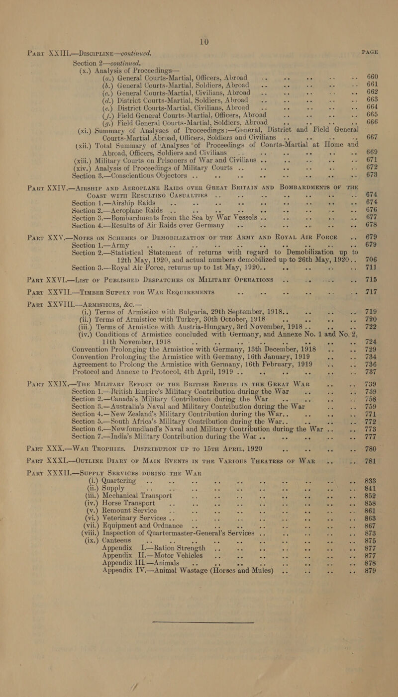 Parr XXII].—Disciprine—continued. Section 2—continued. (x.) Analysis of Proceedings— (a.) General Courts-Martial, Officers, Abroad - me °° ( b.) General Courts- Martial, Soldiers, Abroad... ad se (e.) General Courts-Martial, Civilians, Abroad... ay (d.) District Courts-Martial, Soldiers, Abroad ‘ (¢.) District Courts-Martial, Civilians, Abroad (f.) Field General Courts- Martial, Officers, Abroad “&gt; (g.) Field General Courts-Martial, Soldiers, Abroad a (xi.) Summary of Analyses of Proceedings : :—General, District and Field General Courts-Martial Abroad, Officers, Soldiers and Civilians (xii.) Total Summary of ‘Analyses of Proceedings of Conrts- Martial at Home and Abroad, Officers, Soldiers and Civilians .. : ie oe ae An (xiii.) Military Courts on Prisoners of War and Civilians .. o. sip a (xiv.) Analysis of Proceedings of Military Courts .. -- ate ake is Section 8.—Conscientious Objectors .. ee ae ae nS she Parr XXIV.—Arrsuie AND AEROPLANE Rarps over GREAT Britain AND BOMBARDMENTS OF THE Coast wiTH RESULTING CASUALTIES .. at ie 50 ae oe Section 1.—Airship Raids 7 af a ar AG: “e fe An os Section 2.—Aeroplane Raids .. : 54 50 ae a Section 3.—Bombardments from the Sea by War Vessels , As ab Ac oe te Beckie 4.—Results of Air Raids over Germany .. 52 3 a gh Se Parr XXV—Nores on Scuemes or DuemoBILIZATION OF THE ARMY AND Royat Arr Force 34 Section 1.—Army Section 2.—Statistical ‘Statement of veturns with regard to Demobilization up to 12th May, 1920, and actual numbers demobilized up to 26th seth 1920. Section 3.—-Royal Air Force, returns up to 1st May, 1920.. we OD Part XXVI.—List or Pustisuep Despatcues oN MILITARY OPERATIONS .. He Part XXVII.—Timper Suprriy ror War REQUIREMENTS a Ne a BIS ons ws Parr XXVIIL.—Armisiices, &amp;.— (i.) Terms of Armistice with Bulgaria, 29th September, 1918.. oe oe (ii.) Terms of Armistice with Turkey, 30th October, 1918 ac 0 ae (iii.) Terms of Armistice with Austria-Hungary, 3rd N ovember, 1918 . ee (iv.) Conditions of Armistice concluded with Germany, and Annexe No. 1 and No. 2, 11th November, 1918 bi “ ee Convention Prolonging the Armistice with Germany, 13th December, 1918 Ba vs Convention Prolonging the Armistice with Germany, 16th January, 1919 Ae Agreement to Prolong the Armistice with Germany, 16th February, 1919 BE ; Protocol and Annexe to Protocol, 4th April, 1919 .. fe ve 3¢ 6 a Parr XXIX.—Tup» Minitary Errort or tHE British Empire in THE GREAT WAR Section 1.—British Empire’s Military Contribution during the War Section 2.—Canada’s Military Contribution during the War ¥ Section 8.—Australia’s Naval and Military Contribution during the War. Section 4.— New Zealand’s Military Contribution during the War. ae “a Section 5.—South Africa’s Military Contribution during the War.. “ ‘ Section 6.—Newfoundland’s Naval and Military Contribution during the War .. Section 7.—India’s Military Contribution during the War . ol os Parr XXX,—War Troruies. DistrisuTion up to 15ra Apri, 1920 a ae eg Part XXXI].—Ovuritine Diary or Main Events in THE VARIOUS THEATRES OF WAR Part XXXII.—Surerry Services puRING THE War (i.) Quartermg .. As 2 “7 (ii.) Supply ; a3 cos te = Fs ae ii.) Mechanical ‘Transport: ae ate me his x — os (iv.) Horse Transport .. ons ae a a ss te (v.) Remount Service .. se se oh oe 5c oe (vi.) Veterinary Services . . Se oi a Ea A “s (vii.) Equipment and Ordnance as (viii.) Inspection of Quartermaster- General’s Services .. : (ix.) Canteens os ar ae ie a oe oe Appendix I Ration Strength sis akc On Se 38 ae Ae Appendix II.—Motor Vehicles .. oH a's ua ae “ the Appendix 1I1L—Animals .. ri ais ep i Appendix I[V.—Animal Wastage (Horses and Mules) “ on PAGE 660 661 662 663 664 665 666 667 669 671 672 673 674 674 676 677 678 679 679 706 711 715 IAT