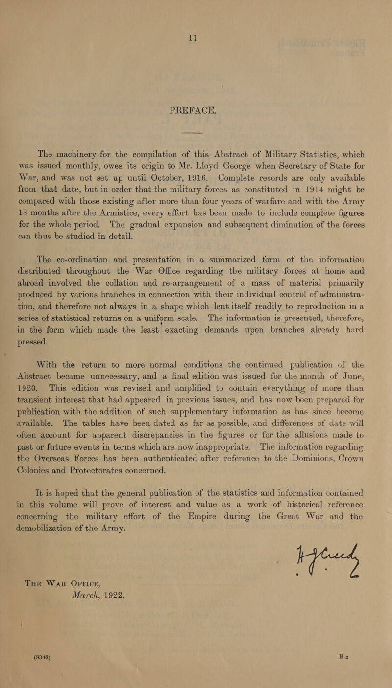 LL PREFACE. The machinery for the compilation of this Abstract of Military Statistics, which was issued monthly, owes its origin to Mr. Lloyd George when Secretary of State for War, and was not set up until October, 1916. Complete records are only available from that date, but in order that the military forces as constituted in 1914 might be compared with those existing after more than four years of warfare and with the Army 18 months after the Armistice, every effort has been made to include complete figures for the whole period. The gradual expansion and subsequent diminution of the forces can thus be studied in detail. The co-ordination and presentation in a summarized form of the information distributed throughout the War Office regarding the military forces at home and abroad involved the collation and re-arrangement of a mass of material primarily produced by various branches in connection with their individual control of administra- tion, and therefore not always in a shape which lent itself readily to reproduction in a series of statistical returns on a uniform scale. The information is presented, therefore, in the form which made the least exacting demands upon branches already hard pressed. With the return to more normal conditions the continued publication of the Abstract became unnecessary, and a final edition was issued for the month of June, 1920. This edition was revised and amplified to contain everything of more than transient interest that had appeared in previous issues, and has now been prepared for publication with the addition of such supplementary information as has since become available. The tables have been dated as far as possible, and differences of date will often account for apparent discrepancies in the figures or for the allusions made to past or future events in terms which are now inappropriate. The information regarding the Overseas Forces has been authenticated after reference to the Dominions, Crown Colonies and Protectorates concerned. It is hoped that the general publication of the statistics and information contamed in this volume will prove of interest and value as a work of historical reference concerning the military effort of the Empire during the Great War and the demobilization of the Army. THE War OFFICE, March, 1922, (9348) Ba