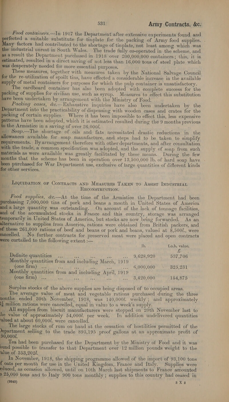                    531 Army Contracts, &amp;c. __ Food containers.—In 1917 the Department after extensive experiments found and tbh a suitable substitute for tinplate for the packing of Army food supplies. . Many factors had contributed to the shortage of tinplate, not least among which was the industrial unrest in South Wales. The trade fully co-operated in the scheme, and as aresult the Department purchased in 1918 over 200,000,000 containers; this, it is estimated, resulted in a direct saving of not less than 16,000 tons of steel plate which was desperately needed for more essential purposes, These measures, together with measures taken by the National Salvage Council for the re-utilization of spoilt tins, have effected a considerable increase in the available supply of metal containers for purposes for which the pulp container is unsatisfactory. The cardboard container has also been adopted with complete success for the packing of supplies for civilian use, such as syrup. Measures to effect this substitution have been undertaken by arrangement with the Ministry of Food. Packing cases, &amp;c.—Exhaustive inquiries have also been undertaken by the Department into the practicability of dispensing with wooden cases and crates for the packing of certain supplies. Where it has been impossible to effect this, less expensive patterus have been adopted, which it is estimated resulted during the 9 months previous to the Armistice in a saving of over 26,0001. » Soap.—The shortage of oils and fats necessitated drastic reductions in the allowances available for soap manufacture, and steps had to be taken to simplify quirements. By arrangement therefore with other departments, and after consultation ith the trade, a common. specification was adopted, and the supply of soap from such materials as were available was greatly facilitated by these means. During the few months that the scheme has been in operation over 13,500,000 lb. of hard soap have been purchased for War Department use, exclusive of large quantities of different kinds for other services. i. Liquipation oF Contracts anp Measures TAKEN To Assist INDUSTRIAL ze RECONSTRUCTION. Food supplies, &amp;e.—At the time of the Armistice the Department had been purchasing 7,000,000 tins of pork and beans a month in United States of America and a large quantity was outstanding. On account of the lack of tonnage facilities, and of the accumulated stocks in France and this country, storage was arranged oy in United States of America, but stocks are now being forwarded. As an alternative to supplies from America, rations were obtained from British packers, and of these 261,000 rations of beef and beans or pork and beans, valued at 8,500/., were cancelled. No further contracts for preserved meat were placed and open contracts were curtailed to the following extent :— &amp;) Ib. f.o.b. value. 4 £ _ Definite quantities ... a a oa ... 9,628,920 537,706 _ Monthly quantities from and including March, 1919 Gaye ‘(one firm)... Y if ie aie .. 6,000,000 325,231 + Monthly quantities from and including April, 1919 m® (one firm) ... ae} pd 7 ae 3,420,000 184,875 dh! _ Surplus stocks of the above supplies are being disposed of to occupied areas. _ The average value of meat and vegetable rations purchased during the three nonths ended 30th November, 1918, was 140,000/. weekly ; and approximately Et million rations were cancelled, equal in value to a week’s supply. _ Allsupplies from biscuit manufacturers were stopped on 20th November last to he value of approximately 54,0001. per week. [In addition undelivered quantities alued at about 60,000/. were cancelled. ; __ The large stocks of rum on hand at the cessation of hostilities permitted of the Jepartment selling to the trade 893,195 proof gallons at an approximate profit of 90,0002. _ Tea had been purchased for the Department by the Ministry of Food _and it was ound possible to transfer to that Department over 12 million pounds weight to the alue of 353,202/. _ In November, 1918, the shipping programme allowed of the import of 93,100 tons f oats per month for use in the United Kingdom,. France and Italy. Supplies were educed, as occasion allowed, until on 10th March last shipments to France amounted 2 25,000 tons and to Italy 900 tons monthly ; supplies to this country had ceased in (9848) 3X2 | \