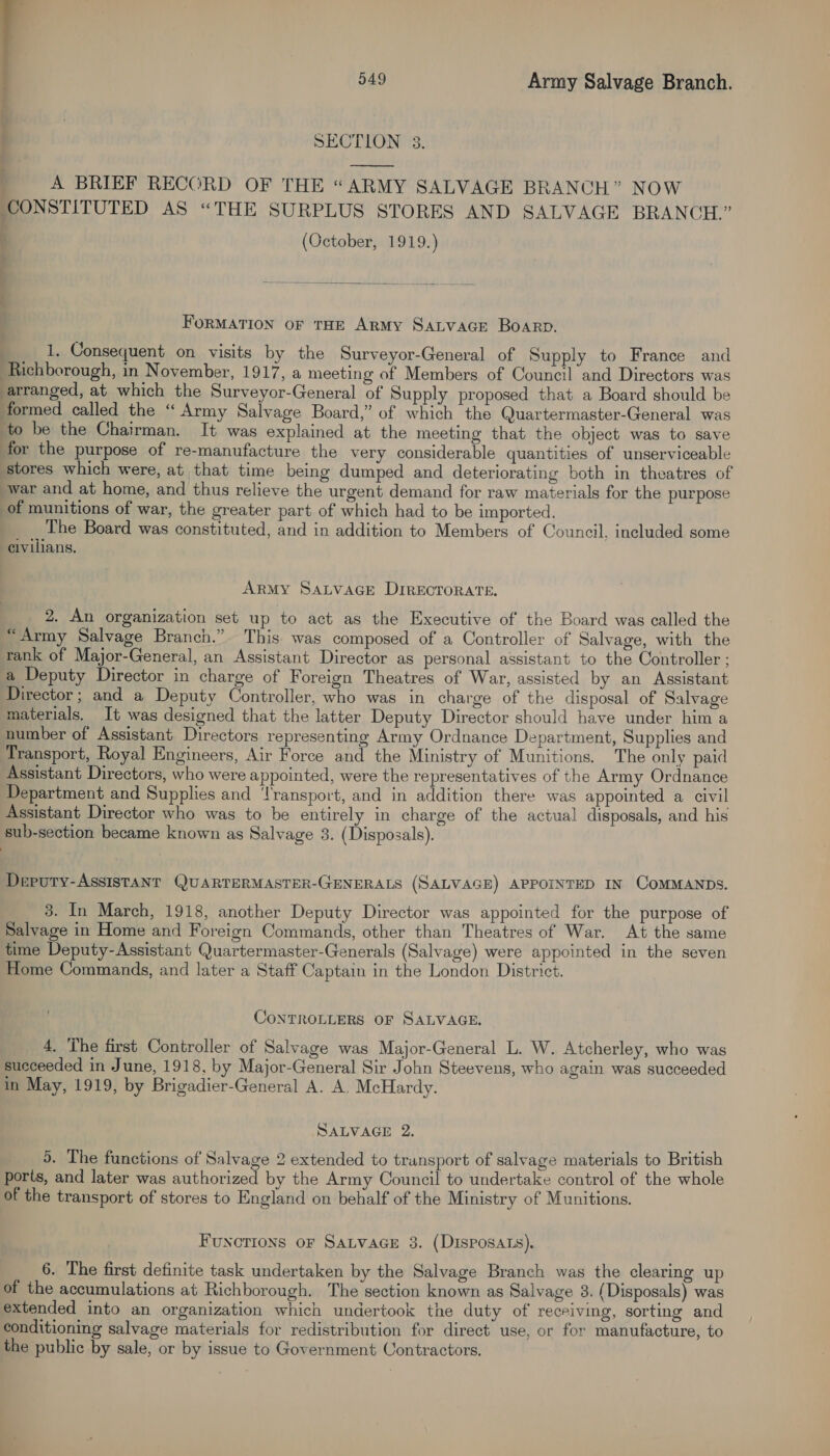 SECTION 3. A BRIEF RECORD OF THE “ARMY SALVAGE BRANCH” NOW CONSTITUTED AS “THE SURPLUS STORES AND SALVAGE BRANCH.” , (October, 1919.) FORMATION OF THE ARMY SALVAGE BOARD. 1, Consequent on visits by the Surveyor-General of Supply to France and Richborough, in November, 1917, a meeting of Members of Council and Directors was arranged, at which the Surveyor-General of Supply proposed that a Board should be formed called the “ Army Salvage Board,” of which the Quartermaster-General was to be the Chairman. It was explained at the meeting that the object was to save for the purpose of re-manufacture the very considerable quantities of unserviceable stores which were, at that time being dumped and deteriorating both in theatres of war and at home, and thus relieve the urgent demand for raw materials for the purpose of munitions of war, the greater part of which had to be imported. _ The Board was constituted, and in addition to Members of Council. included some civilians. ARMY SALVAGE DIRECTORATE. 2. An organization set up to act as the Executive of the Board was called the “Army Salvage Branch.” This was composed of a Controller of Salvage, with the rank of Major-General, an Assistant Director as personal assistant to the Controller; a Deputy Director in charge of Foreign Theatres of War, assisted by an Assistant Director; and a Deputy Controller, who was in charge of the disposal of Salvage materials. It was designed that the latter Deputy Director should have under him a number of Assistant Directors representing Army Ordnance Department, Supplies and Transport, Royal Engineers, Air Force and the Ministry of Munitions. The only paid Assistant Directors, who were appointed, were the representatives of the Army Ordnance Department and Supplies and ‘Transport, and in addition there was appointed a. civil Assistant Director who was to be entirely in charge of the actual disposals, and his sub-section became known as Salvage 3. (Disposals). Deputy-Assistant QUARTERMASTER-GENERALS (SALVAGE) APPOINTED IN COMMANDS. 3. In March, 1918, another Deputy Director was appointed for the purpose of Salvage in Home and Foreign Commands, other than Theatres of War. At the same time Deputy-Assistant Quartermaster-Generals (Salvage) were appointed in the seven Home Commands, and later a Staff Captain in the London District. CONTROLLERS OF SALVAGE. 4. The first Controller of Salvage was Major-General L. W. Atcherley, who was succeeded in June, 1918. by Major-General Sir John Steevens, who again was succeeded in May, 1919, by Brigadier-General A. A. McHardy. SALVAGE 2. 5. The functions of Salvage 2 extended to transport of salvage materials to British ports, and later was authorized by the Army Council to undertake control of the whole of the transport of stores to England on behalf of the Ministry of Munitions. Functions oF SaLvaGe 3. (Disposats). 6. The first definite task undertaken by the Salvage Branch was the clearing up of the accumulations at Richborough. The section known as Salvage 3. (Disposals) was extended into an organization which undertook the duty of receiving, sorting and conditioning salvage materials for redistribution for direct use, or for manufacture, to the public by sale, or by issue to Government Contractors,