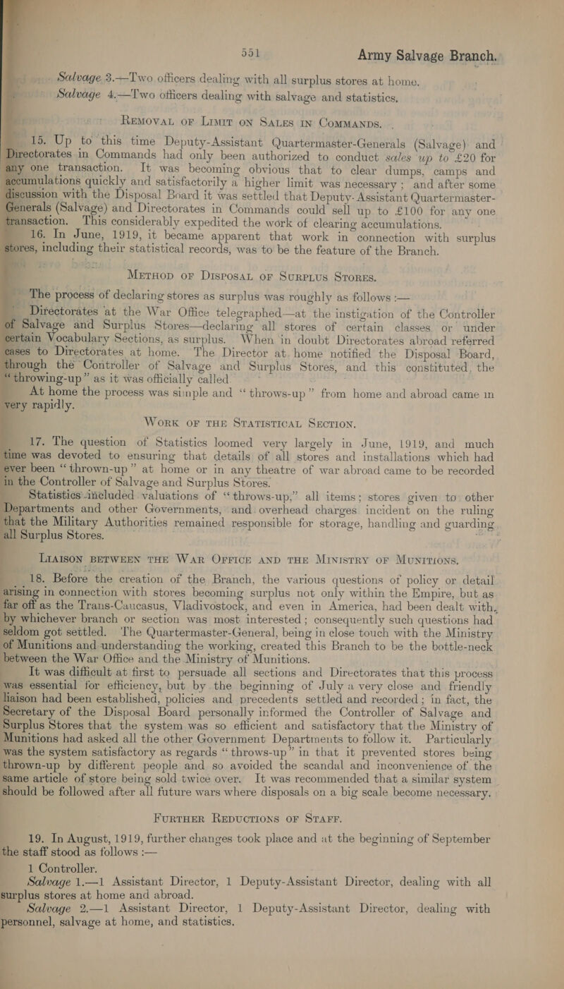                  551 Army Salvage Branch. _ Salvage 3.——Two officers dealing with all surplus stores at home. Salvage 4.—Two otticers dealing with salvage and statistics, REMOVAL oF Limit on SALES In ComMMANDS. _ 15. Up to this time Deputy-Assistant Quartermaster-Generals (Salvage) and ' Directorates in Commands had only been authorized to conduct sales up to £20 for my one transaction. It was becoming obvious that to clear dumps, camps and scumulations quickly and satisfactorily a higher limit was necessary ; and after some cussion with the Disposal Board it was settled that Deputy- Assistant (Juartermaster- nerals (Salvage) and Directorates in Commands could sell up to £100 for any one ransaction. This considerably expedited the work of clearing accumulations. 16. In June, 1919, it became apparent that work in connection with surplus ores, including their statistical records, was to be the feature of the Branch. MetrHop or DisposaL or Surpius SToreEs. The process of declaring stores as surplus was roughly as follows :— Directorates at the War Office telegraphed—at the instigation of the Controller Salvage and Surplus Stores—declarmg all stores of certain classes or under certain Vocabulary Sections, as surplus. When in doubt Directorates abroad referred eases to Directorates at home. The Director at. home notified the Disposal ‘Board, through the Controller of Salvage and Surplus Stores, and this constituted, the “throwing-up” as it was officially called. . At home the process was siinple and “throws-up” from home and abroad came m very rapidly. Work OF THE STATISTICAL SECTION. 17. The question of Statistics loomed very largely in June, 1919, and much time was devoted to ensuring that details of all stores and installations which had ever been “thrown-up” at home or in any theatre of war abroad came to be recorded in the Controller of Salvage and Surplus Stores. 7 Statistics imeluded valuations of “throws-up,” all items; stores given to other Departments and other Governments, and. overhead charges incident on the ruling that the Military Authorities remained responsible for storage, handling and guarding all Surplus Stores. i nim LIAISON BETWEEN THE WAR OFFICE AND THE Ministry oF MUNITIONS, 18. Before the creation of the Branch, the various questions of policy or detail arising in connection with stores becoming surplus not only within the Empire, but as far off as the Trans-Caucasus, Vladivostock, and even in America, had been dealt with, by whichever branch or section was most interested ; consequently such questions had Seldom got settled. ‘The Quartermaster-General, being in close touch with the Ministry of Munitions and understanding the working, created this Branch to be the bottle-neck between the War Office and the Ministry of Munitions. It was difficult at first to persuade all sections and Directorates that this process was essential for efficiency, but by the beginning of July a very close and friendly liaison had been established, policies and precedents settled and recorded; in fact, the Secretary of the Disposal Board personally informed the Controller of Salvage and Surplus Stores that the system was so efficient and satisfactory that the Ministry of Munitions had asked all the other Government Departments to follow it. Particularly was the system satisfactory as regards “ throws-up” in that it prevented stores being thrown-up by different people and so avoided the scandal and inconvenience of the same article of store being sold twice over. It was recommended that a similar system | Should be followed after all future wars where disposals on a big scale become necessary. © FURTHER REDUCTIONS OF STAFF. 19. In August, 1919, further changes took place and at the beginning of September the staff stood as follows :— 1 Controller. Salvage 1.—1 Assistant Director, 1 Deputy-Assistant Director, dealing with all surplus stores at home and abroad. ; Salvage 2,—1 Assistant Director, 1 Deputy-Assistant Director, dealing with personnel, salvage at home, and statistics.