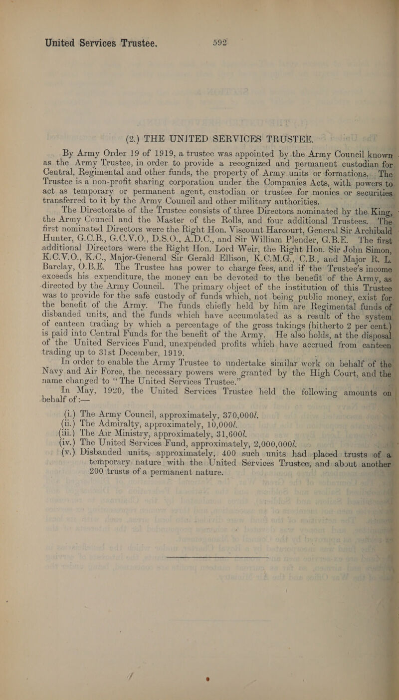  (2.) THE UNITED SERVICES TRUSTEE. By Army Order !9 of 1919, a trustee was appointed by the Army Council know 4 as the Army Trustee, in order to provide a recognized and permanent custodian foal Central, Regimental and other funds, the property of Army units or formations. _ The Trustee is a non-profit sharing corporation under the Companies Acts, with powers to. act as temporary or permanent agent, custodian or trustee for monies or securities transferred to it by the Army Council and other military authorities. ) ~~ The Directorate of the Trustee consists of three Directors nominated by the King, - the Army Council and the Master of the Rolls, and four additional Trustees. The first nominated Directors were the Right Hon. Viscount Harcourt, General Sir Archibald — Hunter, G.C.B., G.C.V.O., D.8.0., A.D.C., and Sir William Plender, G.B.E. The first additional Directors were the Right Hon. Lord Weir, the Right Hon. Sir John Simon, K.C.V.O., K.C., Major-General Sir Gerald Ellison, K.C.M.G., ©.B., and Major R. L, Barclay, O.B.E. The Trustee has power to charge fees, and if the Trustee’s income exceeds his expenditure, the money can be devoted to the benefit of the Army, as directed by the Army Council. The primary object of the institution of this Trustee was to provide for the safe custody of funds which, not being public money, exist for the benefit of the Army. The funds chiefly held by him are Regimental funds of disbanded units, and the funds which have accumulated as a result of the system of canteen trading by which a percentage of the gross takings (hitherto 2 per cent.) is paid into Central Funds for the benefit of the Army. ‘He also holds, at the disposal of the United Services Fund, unexpended profits which have accrued from canteen trading up to 3]st December, 1919. + In order to enable the Army Trustee to undertake similar work on behalf of ‘the Navy and Air Force, the necessary powers were granted by the High Court, and the name changed to “The United Services Trustee.” £3 In May, 1920, the United Services Trustee held the following amounts © behalf of :— (i.) The Army Council, approximately, 370,000/. (i.) The Admiralty, approximately, 10,0000. (ui) The Air Ministry, approximately, 31,6001.            iv.) The United Services Fund, approximately, 2,000,0002 ii (v.) Disbanded. units, approximately, 400 such units had -placed. trusts of a temporary nature with the United Services Trustee, and about another 200 trusts of a permanent nature. | a