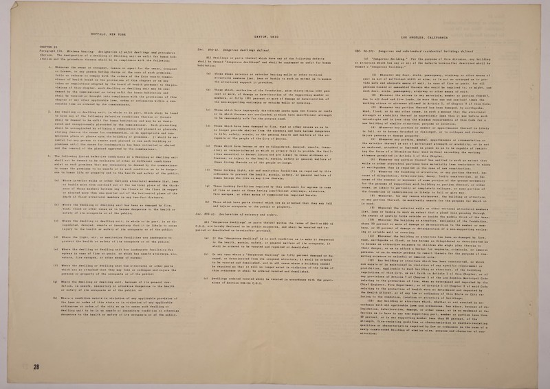 BUFFALO, NEW YORK Minimum housing: designation of unfit dwellings and procedures The designation of a dwelling or dwelling unit as unfit for human hab- Whenever the owner or eccupant, lessee or agent for the owner, occupant or lessee, or any person having charge or the care of such premises, fails or refuses to comply with the orders of the Erie county commis- Sioner of health based on the provisions of this chapter or on any rules or regulations adopted by the board of health pursuant to the pro- visions of this chapter, such dwelling or dwelling unit may be con- demned by the commissioner as being unfit for human habitation and shall be vacated or brought into compliance with the provisions of this chapter or any other applicable laws, codes or ordinances within a rea- sonable time as ordered by the commissioner. Any dwelling or dwelling unit, in whole or in part, which shall be found to have any of the following defective conditions thereon or therein shall be deemed to be unfit for human habitation and may be so desig- nated and conspicuously placarded by the commissioner. Such placarding shall be accomplished by affixing a conspicuous red placard or placards, stating thereon the cause for condemnation, in an appropriate and con- spicuous place or places upon the building or premises. [It shall be un- lawful for any person to remove such placard or use such building or premises until the cause for condemnation has been corrected or abated and the removal of the placard approved by the commissioner. The following listed defective conditions in a dwelling or dwelling unit shall not be deemed to be exclusive if other or different conditions exist on such premises that may reasonably be deemed by the commissioner to cause the premises to be unsafe or in such condition as to be danger- ness of those members between any two floors or the floor is sagged or slanted more than one-quarter out of the horizontal plane of the depth of floor structural members in any ten-foot distance; (b) Where the dwelling or dwelling unit has been so damaged by fire, wind, flood or other cause as to become dangerous tc the health or safety of its occupants or of the public; (c) Where the dwelling or dwelling unit, in whole or in part, is so di- lapidated, decayed, unsafe or insanitary that it is likely to cause injury to the health or safety of its occupants or of the public; (d) Where the light, air, or sanitation facilities are inadequate to protect the health or safety of its occupants or of the public; (e) Where the dwelling or dwelling unit has inadequate facilities for vators, fire escapes, or other means of egress; (f) Where the dwelling or dwelling unit has structural or other parts which are so attached’ that they may fall or collapse and injure the persons or property of the occupants or of the public; (g) Where the dwelling or dwelling unit, because of its general con- dition, is unsafe, insanitary or otherwise dangerous to the health or safety of its occupants or of the public; or the laws or codes of this state or in violation of any applicable ordinances or codes of the city so as to canse such dwelling or  DAYTON, OHIO Dangerous dwellings defined. (a) (b) (c) (d) (e) (g) (h) Those whose interior or exterior bearing walls or other vertical structural members list, lean or buckle to such an extent as to weaken the structural support it provides, Those which, exclusive of the foundation, show thirty-three (33) per- cent or more, of damage or deterioration of the supporting member or members, or fifty (50) percent or more of damage or deterioration of the non-supportimg enclosing or outside walls or covering. Those which have improperly distributed loads upon the floors or roofs or in which the same are overloaded, or which have insufficient strength to be reasonably ‘safe for the purpose used, Those which have been damaged by fire, wind or other causes so as to no longer provide shelter from the elements and have become dangerous to life, safety, morals, or the general health and welfare of the oc- cupants or the people of the City of Dayton. Those which have become or are so dilapidated, decayed, unsafe, insan- itary or vermin-infested or which so utterly fail to provide the facil- ities essential to decent living and are likely to cause sickness or disease, or injury to the health, morals, safety or general welfare of those living therein or of the people at large. Those lacking light, air and sanitation facilities as required by this ordinance to protect the health. morals, safety, or general welfare of human beings who live-or may live therein. Those lacking facilities required by this ordinance for egress in case of fire or panic or those having insufficient stairways, elevators, fire escapes, or other means of communication required herein. Those which have parts thereof which are so attached that they may fall and injure occupants or the public or property. Declaration of nuisance and orders. (a) (b) (c) If the dangerous dwelling is in such condition as to make it dangerous to the health, morals, safety, or general welfare of its eccupants, it shall be ordered to be vacated and repaired or demolished. In any case where a dangerous dwolling is fifty percent damaged or de- cayed, or deteriorated from-its original structure, it shall be ordered to be vacated and demolished, and in all cases where a building cannot be repaired so that it will no longer exist in violation of the terms of this ordinance it shall be ordered vacated and demolished. Dwellings ordered vacated shall be vacated in accordance with the provi- sions of Section 806-34 C.G.O. LOS ANGELES, CALIFORNIA SEC. 96-101. Dangerous and substandard residential buildings defined (a) Dangerous Building. For the purpose of this division, any or structure which has any or all of the defects hereinafter described deemed a dangerous building: (1) Whenever any door, aisle, passageway, stairway or other exit is not of sufficient width or size, or is not so arranged as vide safe and adequate means of exit, in case of fire or panic, f persons housed or assembled therein who would be required to, or such door, aisle, passageway, stairway or other means of exit: (2) Whenever the stress in any materials, member or portion due to all dead and live loads, is more than one and one-half tim working stress or stresses allowed in Article l, of Chapter 9 of (3) Whenever any portion thereof has been damaged, by earth building shall be means of to pro- or all might, use * thereof, es the this Code. quake, new building of similar structure, purpose or location. (4) Whenever any portion or member or appurtenance thereof is likely injure persons or damage property: (5) Whenever any portion. member, appurtenance or ornamenta tion on so anchored, attached or fastened in place so as to be capable of resist- stresses permitted in Article 1 of this Chapter; or. earthquakes than is required in the case of new construction; cause of dilapidation, deterioration, decay, faulty construction, or be- cause, is likely to partially or completely collapse, or some por the foundation or underpinning is likely to fall or give way: tion of is used: list, lean or buckle to such an extent that a plumb line passing the center of gravity falls outside or inside the middle third of through the base: shows 33 percent or more of damage or deterioration to the member or men- ing or outside wall or covering: to become an attractive nuisance to children who might play there their danger, or as to afford a harbor for vagrants, criminals, o in to r immoral miting nuisance or unlawful or immoral acts; (12) Any building or structure which has been constructed, o now exists or is maintained in violation of any specific requirem prohibition, applicable to such building or structure, of the bui r which ent or lding any provisions of Article 7 of Chapter 5 of the Los Angeles Munic relating to the prevention of fire, when so determined and report Chief Engineer, Fire Department, or of Article 1 of Chapter 3 of relating to the protection of health when so determined and repor the Health Officer, or of any law or ordinance of this State or c lating to the condition, location or structure of buildings: (13) Any building or structure which, whether or not erected cordance with all applicable laws and ordinances, has since, beca ipal Code ed by the said Code ted by ity re- in ac- use of di- fective as to have in any non-supporting part, member or portion 50 percent, or in any supporting member less than 66 percent, of strength, fire-resisting qualifies or characteristics or weather- qualities or characteristics required by law or ordinance in the newly constructed building of similar size, purpose and character atruction; , less than the resisting case of a of con- 