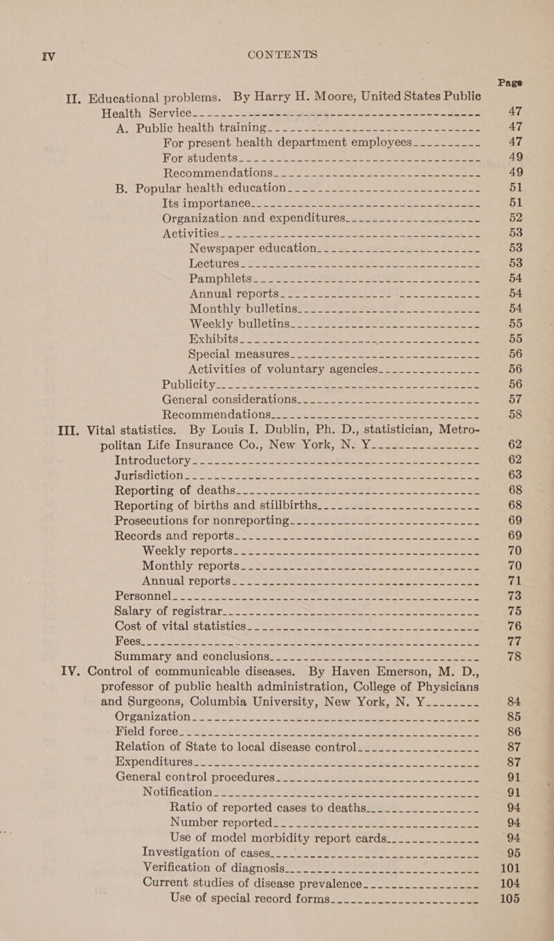 Il. Educational problems. By Harry H. Moore, United States Public Health: Services. 222 eee aes ee we en A. Public health training_____-- EU eal ie eee Seri eae For present health department employees__-_--_-_-- For-students S222 ae eee Ree ne eee ee ee Recommendations 228 22 ee ee ee ee B, Popular: bealth education sees eee ee ee ee Its Importance. 25 Se eee ee eee Organization!and expenditures aes eee Activities | 202 3 ape ee Soe eee Newspaper. education: 23 2: £2 sue ste oo Pe Lectures 2555 (ea a wee A a oP Ee Pamphletse (Coe ST Ee Se aes ATINUAETEDOTISE =e See ee See eb an ee eee Monthbulletinss 2) 22 See gee ee Weekly bulletins 820 fae era seer ae tees oe eee Exhibits Sei gee ee Pe a ieabain W a0) Soe cy yl: Special MCasures se. ork ee yee ee Activities of voluntary agencies. = soe Publi chy coi Nace eee es a General considerations 7. By eS ee ee Recommendations talcum. cee we eee ek ae eee III. Vital statistics. By Louis I. Dublin, Ph. D., statistician, Metro- politan, Life: Insurance Co,, NewYork, GN2 Yo 230. Introductory os Ht eee i ee ee eee oe JUTISCICLLONE: Se ees ae ar ok ee ers eee Reporting. of-cdeaths+ = wo 5. eee a eee es Reporting of births and-stillbirths.- -puseecs So ee Prosecutions-for nonreporting = ied Soo ait ee ee Records andireporte ve Se sees te eater Oe eee Weekly“reportelic ese = Dee oe eee oe eee Monthly*reportsseSe2- cee ce eee ee eee eee Annual reports. = se ee eee Soe Personnel Se ee ee ee eee Meee ee ee ee ee Salary, ol registrars = eee een eee ee Cost of. vitalistatistics coe os oe a ee See Summary and conclisiGhsh. jie oe nee ee es IV. Control of communicable diseases. By Haven Emerson, M. D., professor of public health administration, College of Physicians and Surgeons, Columbia University, New York, N. Y_.-__--- Organization 522 ee Se oa es a eet a pee ere ene Field*force seeriet Sia a eer se eee pe Expenditures 1. 2s ican cee eb ead fda eee General control.procédures Minos Beatie eoke. eo ee Notification Ss er es Cine ee 5 one ee Ratio of reported cases to deaths_....._.._....__-_-- Number reported 22) 2 Per rie eo eee Use of model morbidity report cards_....._.__-_-- Investigation ‘oficaseso 7) eee ee ee Verification of dinpnosig. ooo te. te, Sa Current studies of disease prevalence_______.__.-_---- Use of special -record forms....-U.2---.J--- 2 ce