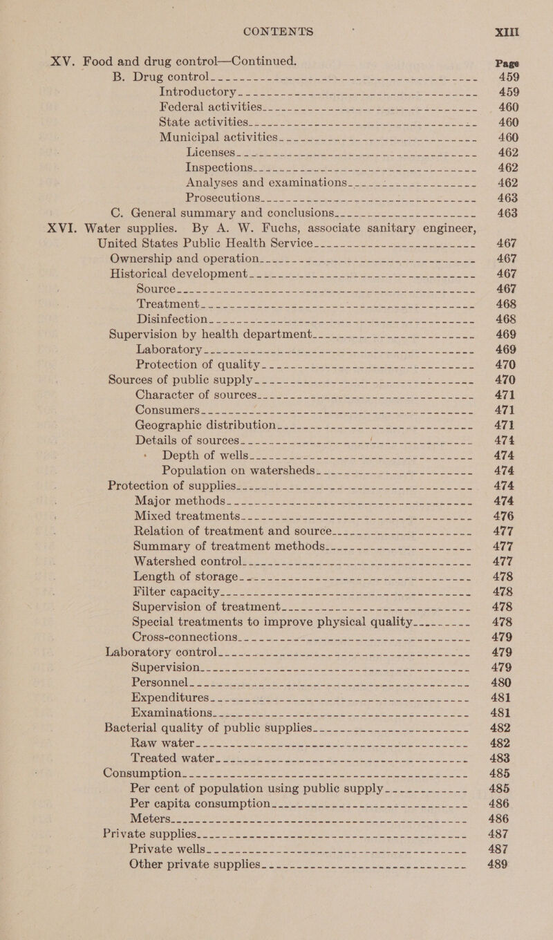 XV. Food and drug control—Continued. Peer COerOU ow Te OO eateries AM Mea Sue gL Le POUPOCUCCOLY in tek leu wi ee el ua pe 2 Federal achivities: &gt;. lc2 os aoe eo ee SS Sees sett Vit One nue Sn Soi Nee ee MIMCIDAL-HOUIVIMleS.. case 8 el oe es @erieon.&lt; (rary sf ah ba ie ut aia Se DREPECENONS. Sita cD tyes eee ode is el Analyses and examinations... ..0b- 542.5 LEAS ay Sib ANCE: ue mem leg: SA antenna PE a VP C. General summary. and conclusions: 62.402. 22 oe Sk XVI. Water supplies. By A. W. Fuchs, associate sanitary engineer, United States Public Health Service--__.2 once @urnersmiprand operations. ie oe Soe i Pictvorical development 2243 ke to a ce es gs BS UR OG) cas a UR eee el Se oe ae as ade a he CEES: C0 Mc ae ee fs WOO ee tual Ce eae Shue ne me rage Disinfection. ____-_- SEAR NOGR ERD get SAS ee Toph Rp A eaten RE ORS Supervision by health department.......-.--.-...-...--.- Pi DOT ALOR Cau ale wie be reise eh Se Se hears Ui eA Prosecvion Ol QUANLY: = 25.4 pores oe ee ee ays Sources ol public supply. 22 164g oe Cheractercot SOuUrcesi iat. Us ng see ol en Consumers-___.---- AES BE SORE 1 TEE Te alee SS we Foyt CreOsta phic GIStMDUTION Ls 24400 taco se Ben ao eocg ee a Wetais OF Sources: Soon eos eee elt eee oe ee ee DeDbor Ob WON Broa] i ee Soe ie ee Population on watersheds: oe kk Majer MmeGhods. oye. sas eee eee a ee Mixed (PeavMente soo oe ee Ee Le a Relation of treatment and source........-----.--.---- Summary of treatment methods._._______..._.-------- Wateraned COnWol ec oa = oan dow ack bon acy eee ea &amp; Penge OF SUOTACO ce 2 ee ee MCC r Capa Clbye Uae 2 fas Giro aout a G abeiia hy war eee pupervision’ of tréatient. - 2 oe ade ee ee Special treatments to improve physical quality__..____- EOSS-COUMECUIONG. =: 2 2a) Dr a er a ore Pe OCMbOry COMPOS in Coes a oie PE Se RUDCUN in OiM on. oo cs ee ae ee 1 ES TSTAN ON GTC) SUR OSM SE VP VEST AREA ree Wad RP “AgTY BEER Ce ren e\ SVRNGodeeincare I MPenCnGUler aleas Doe te te ae ee PROVO MON sey bie ges oe baa ee wale wll ee Bacterial quality of public supplies..............-.------- BGAWONCCL es on Viet me re ee ee oa se PPPCRI CAO AUG! Siine Ms ee tel Ace a te Oe oe k PereumOlics Us a ete a pe Se ae Per cent of population using public supply___-..-__-_- Per capita consumption... ober) 6s at toe ee oe J) Poo ON Str MAR amet ght hr ur ch N's i 9h hl Gd OOS TO Lely ee CRETE G) G)h cr Me Re ee CEES one Dae ll er ale le er ravens cnc eaters sl eens hie ec oe ie Other private supplies. Vee Po, oe ee Page 459 459 460 460 460 462 462 462 463 463 467 467 467 467 468 468 469 469 470 470 471 471 471 474 474 474 474 474 476 477 477 477 478 478 478 478 479 479 479 4380 481 481 482 482 483 485 485 486 436 487 487