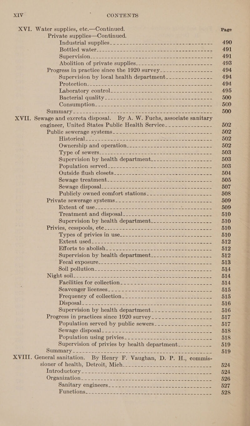 XVI. Water supplies, ete.—Continued. Private supplies—Continued. Industrialeupplies ss 220 ere ee ee eee Bottled *waterce &gt; 5225 20 ee ee a eee Supervision ccf eo) Clas os Se ee ee ee Ne Abolition:of private suppliess 2-2) sone ee eee ee ee Progress in practice since the 1920 survey___.------------- Supervision by local health department________------- Laboratory:control2s Se ee ee Bacterial -quahty 222s See eee een ee oe ane Constimptlone oe oe ee ee ee ee ee oe ee Summary sos oi 2 Se eee eee ee epee eo XVII. Sewage and excreta disposal. By A. W. Fuchs, associate sanitary engineer, United States Public Health Service______--_----_-- Publicsewerage:systenis22 9 a ee ee Historical s&gt; eer Ss og Se ee ES ae Ownership: and-operations222 2255 eee eee Type of séwersias ee ee ee es eee ee Supervision by health department______......__-____- Population-served 282. ate eee i eee eee Outside flush closetacs 3s 2 hy Se ae eae ee Sewagectreatment so abe oe Se ee ee Sewage. disposalis&lt;t a egso3 3 sas Se Publicly owned comfort stations=._...........__--1_- Private-sewerage Systems as ee ee eee ee Extent-orerise 2 25s a See eg ee en eee ee ‘Treatmentiand disposal foes eee eee Supervision by health department._._...._.__.____-__-- Privies; cesspoolsy ClGe sae tose os ee eee ee Types‘of priviesin’ uses o = ae eee ee Extent.used io SNe Se ae eo ee ee eee Efforts to abolish &gt; Seo) 6 ee ee eee Supervision by health department_____.._.____..___-_- Fecal’ exposures! 52 eo Saar ae a ee ee Soil pollution 225 Ses le eee ee Night souls ee 22 oe Se ee ee Hacthities for Collection: 2 otis ee ees ee eee oe eee Scavenger licettses) 22. Spon SES eee - ee Frequency of eollection2 22-3 2222 eee Disposalens 2Ac52 See es eee ee Supervision by health department_-=_________________ Progress in practices since 1920 survey 222) 2c _ Population served by public sewers________-________- Sewage disposalai sie JOU aie etme Population “using ‘privies sic Sos a ee Supervision of privies by health department___________ Summary. SOE ens Se le XVIII. General sanitation. By Henry F. Vaughan, D. P. H., commis- sionerof health,’ Detroit; Mich) fear) Oe ae ee ee Introductory Organization: oo 2 So ae Sone tee ee Sanitary engineers Functions mm we we we we we we we we we we we we - Page 490 491 491 493 494 494 494 495 500 500 500 502 502 502 502 503 503 503 504 505 507 508 509 509 510 510 510 510 512 512 512 513 514 514 514 515 515 516 516 517 517 518 518 519 519 524 524 526 527