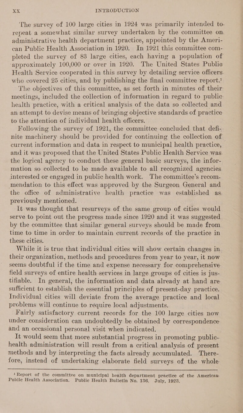 ‘Che survey of 100 large cities in 1924 was primarily intended to- repeat a somewhat similar survey undertaken by the committee on. administrative health department practice, appointed by the Ameri- can Public Health Association in 1920. In 1921 this committee com- pleted the survey of 83 large cities, each having a population of ‘approximately 100,000 or over in 1920. The United States Public Health Service cooperated in this survey by detailing service officers who covered 25 cities, and by publishing the final committee report. The objectives of this committee, as set forth in minutes of their meetings, included the collection of information in regard to public: health practice, with a critical analysis of the data so collected and an attempt to devise means of bringing objective standards of practice. to the attention of individual health officers. Following the survey of 1921, the committee concluded that defi-. nite machinery should be provided for continuing the collection of current information and data in respect to municipal health practice, and it was proposed that the United States Public Health Service was. the logical agency to conduct these general basic surveys, the infor- mation so collected to be made available to all recognized agencies interested or engaged in public health work. The committee’s recom- mendation to this effect was approved by the Surgeon General and the office of administrative health practice was established as. previously mentioned. lt was thought that resurveys of the same group of cities would serve to point out the progress made since 1920 and it was suggested. by the committee that similar general surveys should be made from. time to time in order to maintain current records of the practice in these cities. While it is true that individual cities will show certain changes in. their organization, methods and procedures from year to year, it now seems doubtful if the time and expense necessary for comprehensive: field surveys of entire health services in large groups of cities is jus- tifiable. In general, the information and data already at hand are sufficient to establish the essential principles of present-day practice. Individual cities will deviate from the average practice and local problems will continue to require local adjustments. Fairly satisfactory current records for the 100 large cities now under consideration can undoubtedly be obtained by correspondence and an occasional personal visit when indicated. It would seem that more substantial progress in promoting public- health administration will result from a critical analysis of present methods and by interpreting the facts already accumulated. There- fore, instead of undertaking elaborate field surveys of the whole  *Report of the committee on municipal health department practice of the American Public Health Association. Public Health Bulletin No. 136. July, 1923.