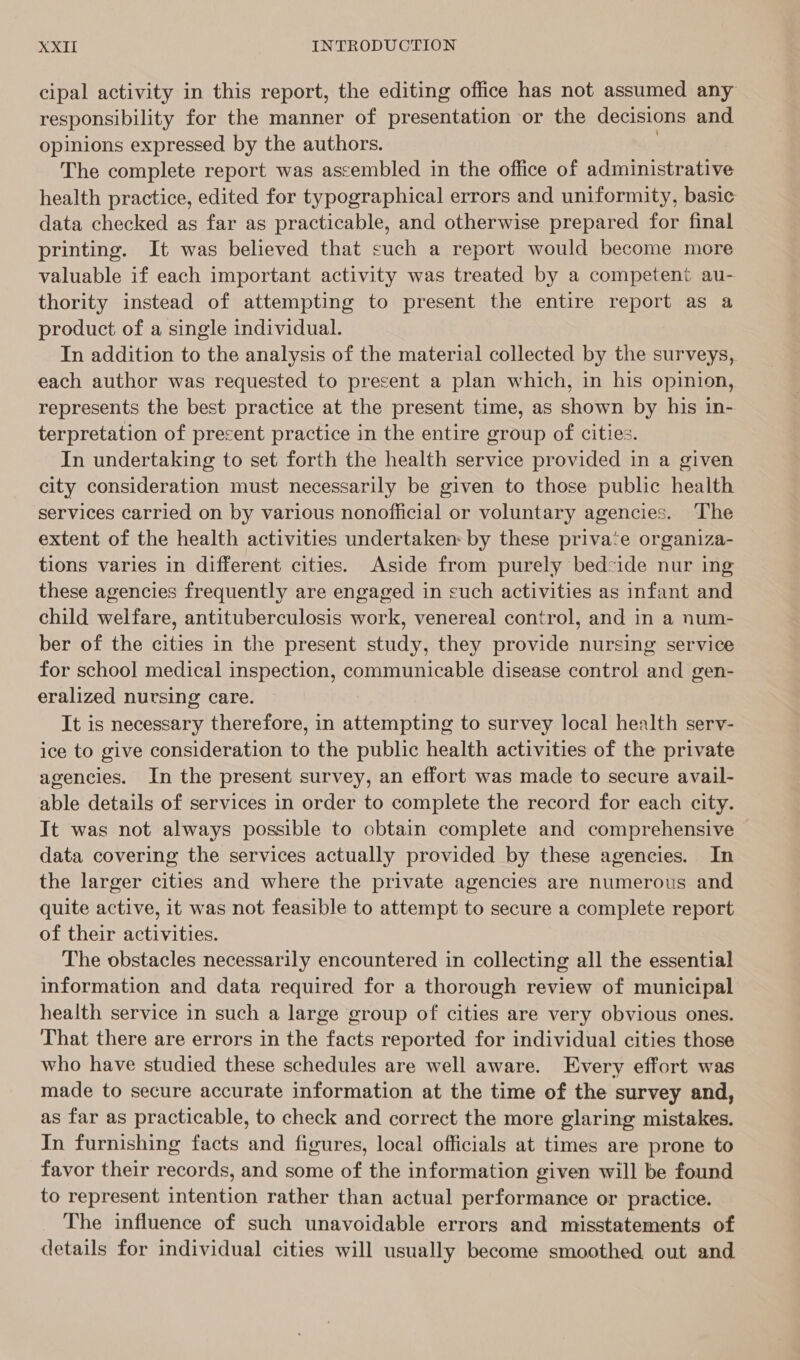 cipal activity in this report, the editing office has not assumed any responsibility for the manner of presentation or the decisions and opinions expressed by the authors. ) The complete report was assembled in the office of administrative health practice, edited for typographical errors and uniformity, basic data checked as far as practicable, and otherwise prepared for final printing. It was believed that such a report would become more valuable if each important activity was treated by a competent au- thority instead of attempting to present the entire report as a product of a single individual. In addition to the analysis of the material collected by the surveys, each author was requested to present a plan which, in his opinion, represents the best practice at the present time, as shown by his in- terpretation of precent practice in the entire group of cities. In undertaking to set forth the health service provided in a given city consideration must necessarily be given to those public health ‘services carried on by various nonofiicial or voluntary agencies. The extent of the health activities undertaken: by these private organiza- tions varies in different cities. Aside from purely bed:ide nur ing these agencies frequently are engaged in such activities as infant and child welfare, antituberculosis work, venereal control, and in a num- ber of the cities in the present study, they provide nursing service for school medical inspection, communicable disease control and gen- eralized nursing care. It is necessary therefore, in attempting to survey local health serv- ice to give consideration to the public health activities of the private agencies. In the present survey, an effort was made to secure avail- able details of services in order to complete the record for each city. It was not always possible to obtain complete and comprehensive | data covering the services actually provided by these agencies. In the larger cities and where the private agencies are numerous and quite active, it was not feasible to attempt to secure a complete report of their activities. The obstacles necessarily encountered in collecting all the essential information and data required for a thorough review of municipal health service in such a large group of cities are very obvious ones. That there are errors in the facts reported for individual cities those who have studied these schedules are well aware. Every effort was made to secure accurate information at the time of the survey and, as far as practicable, to check and correct the more glaring mistakes. In furnishing facts and figures, local officials at times are prone to favor their records, and some of the information given will be found to represent intention rather than actual performance or practice. The influence of such unavoidable errors and misstatements of details for individual cities will usually become smoothed out and