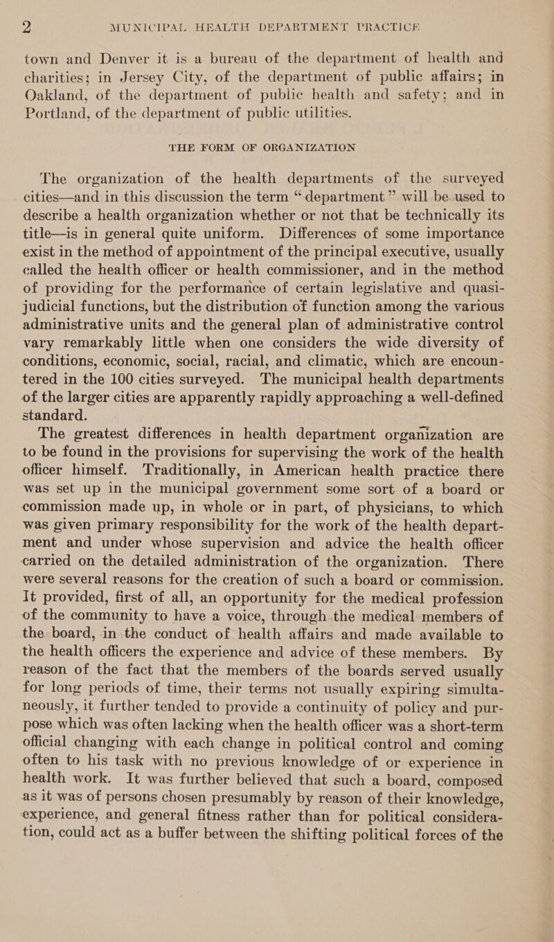 town and Denver it is a bureau of the department of health and charities: in Jersey City, of the department of public affairs; in Oakland, of the department of public health and safety; and in Portland, of the department of public utilities. THE FORM OF ORGANIZATION The organization of the health departments of the surveyed cities—and in this discussion the term “department” will -be.used to describe a health organization whether or not that be technically its title—is in general quite uniform. Differences of some importance exist in the method of appointment of the principal executive, usually called the health officer or health commissioner, and in the method of providing for the performance of certain legislative and quasi- judicial functions, but the distribution of function among the various administrative units and the general plan of administrative control vary remarkably little when one considers the wide diversity of conditions, economic, social, racial, and climatic, which are encoun- tered in the 100 cities surveyed. The municipal health departments of the larger cities are apparently rapidly approaching a well-defined standard. The greatest differences in health department organization are to be found in the provisions for supervising the work of the health officer himself. Traditionally, in American health practice there was set up in the municipal government some sort of a board or commission made up, in whole or in part, of physicians, to which was given primary responsibility for the work of the health depart- ment and under whose supervision and advice the health officer carried on the detailed administration of the organization. There were several reasons for the creation of such a board or commission. It provided, first of all, an opportunity for the medical profession of the community to have a voice, through the medical members of the. board, in the conduct of health affairs and made available to the health officers the experience and advice of these members. By reason of the fact that the members of the boards served usually for long periods of time, their terms not usually expiring simulta- neously, it further tended to provide a continuity of policy and pur- pose which was often lacking when the health officer was a short-term official changing with each change in political control and coming often to his task with no previous knowledge of or experience in health work. It was further believed that such a board, composed as it was of persons chosen presumably by reason of their knowledge, experience, and general fitness rather than for political considera- tion, could act as a buffer between the shifting political forces of the