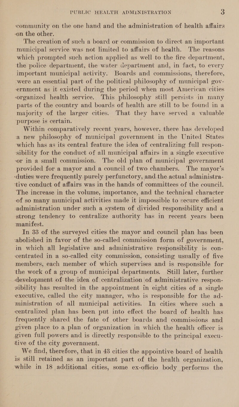 community on the one hand and the administration of health affairs on the other. The creation of such a board or commission to direct an important municipal service was not limited to affairs of health. The reasons which prompted such action applied as well to the fire department, ‘the police department, the water department and, in fact, to every important municipal activity. Boards and commissions, therefore, were an essential part of the political philosophy of municipal gov- ernment as it existed during the period when most American cities organized health service. This philosophy still persists in many parts of the country and boards of health are still to be found in a majority of the larger cities. That they have served a valuable ‘purpose is certain. Within comparatively recent years, however, there has developed a new philosophy of municipal government in the United States which has as its central feature the idea of centralizing full respon- ‘sibility for the conduct of all municipal affairs in a single executive ‘or in a small commission. The old plan of municipal government provided for a mayor and a council of two chambers. The mayor’s ‘duties were frequently purely perfunctory, and. the actual administra- tive conduct of affairs was in the hands of committees of the council. ‘The increase in the volume, importance, and the technical character of so many municipal activities made it impossible to secure efficient ‘administration under such a system of divided responsibility and a ‘strong tendency to centralize authority has in recent years been ‘manifest. In 33 of the surveyed cities the mayor and council plan has been ‘abolished in favor of the so-called commission form of government, in which all legislative and administrative responsibility is con- centrated in a so-called city commission, consisting usually of five members, each member of which supervises and is responsible for the work of a group of municipal departments. Still later, further development. of the idea of centralization of administrative respon- sibility has resulted in the appointment in eight cities of a single executive, called the city manager, who is responsible for the ad- ministration of all municipal activities. In cities where such a centralized plan has been, put into effect. the board of health has frequently shared the fate of other boards and commissions and given place to a plan of organization in which the health officer is given full powers and is directly responsible to the principal execu- itive of the city government. We find, therefore, that in 43 cities the appointive board of health is still retained as an important part of the health organization, while in 18 additional cities, some ex-officio body performs the