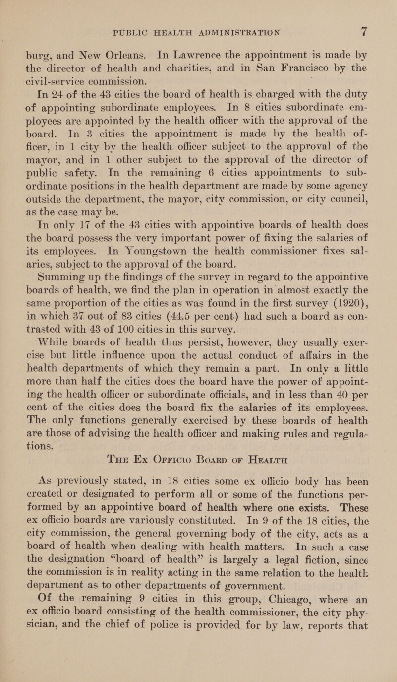 burg, and New Orleans. In Lawrence the appointment is made by the director of health and charities, and in San Francisco by the civil-service commission. In 24 of the 48 cities the board of health is charged with the duty of appointing subordinate employees. In 8 cities subordinate em- ployees are appointed by the health officer with the approval of the board. In 8 cities the appointment is made by the health of- ficer,.in 1 city by the health officer subject to the approval of the mayor, and in 1 other subject to the approval of the director of public safety. In the remaining 6 cities appointments to sub- ordinate positions in the health department are made by some agency outside the department, the mayor, city commission, or gal council, as the case may be. In only 17 of the 43 cities with appointive boards of health does the board possess the very important power of fixing the salaries of its employees. In Youngstown the health commissioner fixes sal- aries, subject to the approval of the board. See up the findings of the survey in regard to the appointive boards of health, we find the plan in operation in almost exactly the same proportion oe the cities as was found in the first survey (1920), in which 37 out of 83 cities (44.5 per cent) had such a board as con- trasted with 43 of 100 cities in this survey. While boards of health thus persist, however, they usually exer- cise but little influence upon the actual conduct of affairs in the health departments of which they remain a part. In only a little more than half the cities does the board have the power of appoint- ing the health officer or subordinate officials, and in less than 40 per cent of the cities does the board fix the salaries of its employees. The only functions generally exercised by these boards of health are those of advising the health officer and making rules and regula- tions. Tue Ex Orricto Boarp or Hearu As previously stated, in 18 cities some ex officio body has been created or designated to perform all or some of the functions per- formed by an appointive board of health where one exists. These ex officio boards are variously constituted. In 9 of the 18 cities, the city commission, the general governing body of the city, acts as a board of health when dealing with health matters. In such a case the designation “board of health” is largely a legal fiction, since the commission is in reality acting in the same relation to the health department as to other departments of government. Of the remaining 9 cities in this group, Chicago, where an ex officio board consisting of the health commissioner, the city phy- sician, and the chief of police is provided for by law, reports that