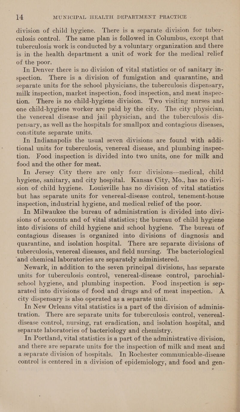 division of child hygiene. There is a separate division for tuber- culosis control. The same plan is followed in Columbus, except that tuberculosis work is conducted by a voluntary organization and there is in the health department a unit of work for the medical relief of the poor. In Denver there is no division of vital statistics or of sanitary in- spection. There is a division of fumigation and quarantine, and separate units for the school physicians, the tuberculosis dispensary, milk inspection, market inspection, food inspection, and meat inspec- tion. There is no child-hygiene division. Two visiting nurses and one child-hygiene worker are paid by the city. The city physician, the venereal disease and jail physician, and the tuberculosis dis- pensary, as well as the hospitals for smallpox and contagious diseases, constitute separate units. In Indianapolis the usual seven divisions are found with addi- tional units for tuberculosis, venereal disease, and plumbing inspec- tion. Food inspection is divided into two units, one for milk and food and the other for meat. In Jersey City there are only four divisions—medical, child hygiene, sanitary, and city hospital. Kansas City, Mo., has no divi- sion of child hygiene. Louisville has no division of vital statistics but has separate units for venereal-disease control, tenement-house inspection, industrial hygiene, and medical relief of the poor. In Milwaukee the bureau of administration is divided into divi- sions of accounts and of vital statistics; the bureau of child hygiene into divisions of child hygiene and school hygiene. The bureau of contagious diseases is organized into divisions of diagnosis and quarantine, and isolation hospital. There are separate divisions of tuberculosis, venereal diseases, and field nursing. The bacteriological ‘and chemical laboratories are separately administered. Newark, in addition to the seven principal divisions, has separate units for tuberculosis control, venereal-disease control, parochial- school hygiene, and plumbing inspection. Food inspection is sep- arated into divisions of food and drugs and of meat inspection. A city dispensary is also operated as a separate unit. In New Orleans vital statistics is a part of the division of adminis- tration. There are separate units for tuberculosis control, venereal- disease control, nursing, rat eradication, and isolation hospital, and separate laboratories of bacteriology and chemistry. In Portland, vital statistics is a part of the administrative division, and there are separate units for the inspection of milk and meat and a separate division of hospitals. In Rochester communicable-disease control is centered in a division of epidemiology, and food and gen- e